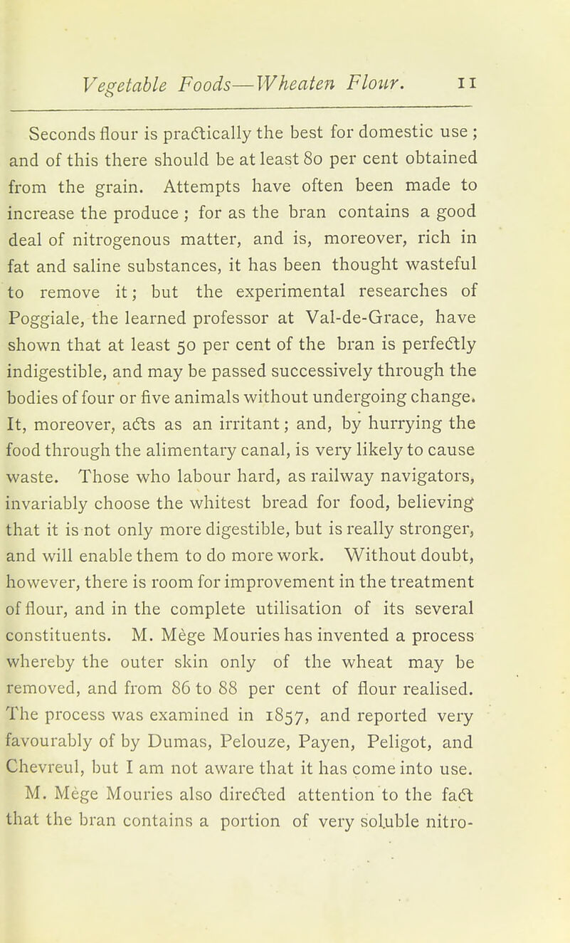 Seconds flour is praftically the best for domestic use ; and of this there should be at least 80 per cent obtained from the grain. Attempts have often been made to increase the produce ; for as the bran contains a good deal of nitrogenous matter, and is, moreover, rich in fat and saline substances, it has been thought wasteful to remove it; but the experimental researches of Poggiale, the learned professor at Val-de-Grace, have shown that at least 50 per cent of the bran is perfedtly indigestible, and may be passed successively through the bodies of four or five animals without undergoing change. It, moreover, afts as an irritant; and, by hurrying the food through the alimentary canal, is very likely to cause waste. Those who labour hard, as railway navigators^ invariably choose the whitest bread for food, believing that it is not only more digestible, but is really stronger, and will enable them to do more work. Without doubt, however, there is room for improvement in the treatment of flour, and in the complete utilisation of its several constituents. M. Mege Mouries has invented a process whereby the outer skin only of the wheat may be removed, and from 86 to 88 per cent of flour realised. The process was examined in 1857, and reported very favourably of by Dumas, Pelouze, Payen, Peligot, and Chevreul, but I am not aware that it has come into use. M. Mege Mouries also directed attention to the fadl that the bran contains a portion of very soluble nitro-