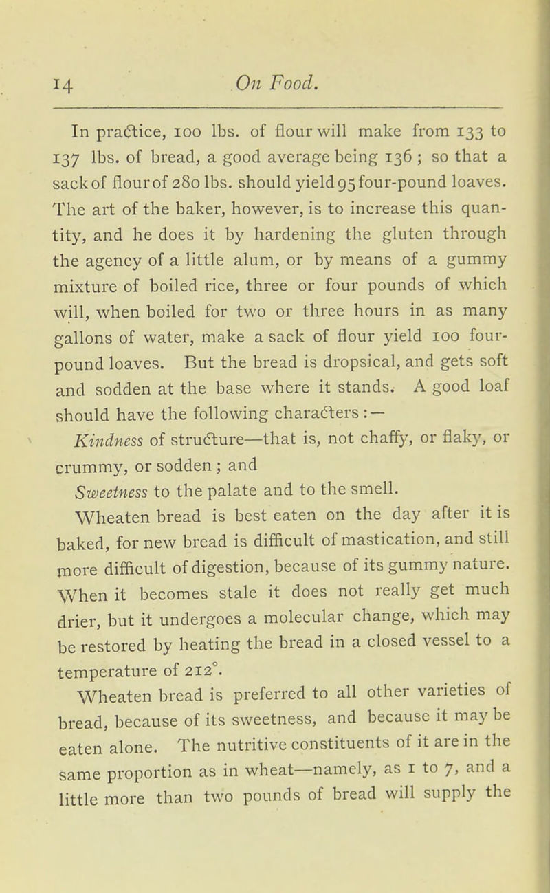 In practice, lOO lbs. of flour will make from 133 to 137 lbs. of bread, a good average being 136 ; so that a sack of flour of 280 lbs. should yield 95 four-pound loaves. The art of the baker, however, is to increase this quan- tity, and he does it by hardening the gluten through the agency of a little alum, or by means of a gummy mixture of boiled rice, three or four pounds of which will, when boiled for two or three hours in as many gallons of water, make a sack of flour yield 100 four- pound loaves. But the bread is dropsical, and gets soft and sodden at the base where it stands. A good loaf should have the following characters : — Kindness of strufture—that is, not chaffy, or flaky, or crummy, or sodden ; and Sweetness to the palate and to the smell. Wheaten bread is best eaten on the day after it is baked, for new bread is difficult of mastication, and still more difficult of digestion, because of its gummy nature. When it becomes stale it does not really get much drier, but it undergoes a molecular change, which may be restored by heating the bread in a closed vessel to a temperature of 212°. Wheaten bread is preferred to all other varieties of bread, because of its sweetness, and because it may be eaten alone. The nutritive constituents of it are in the same proportion as in wheat—namely, as i to 7, and a little more than two pounds of bread will supply the