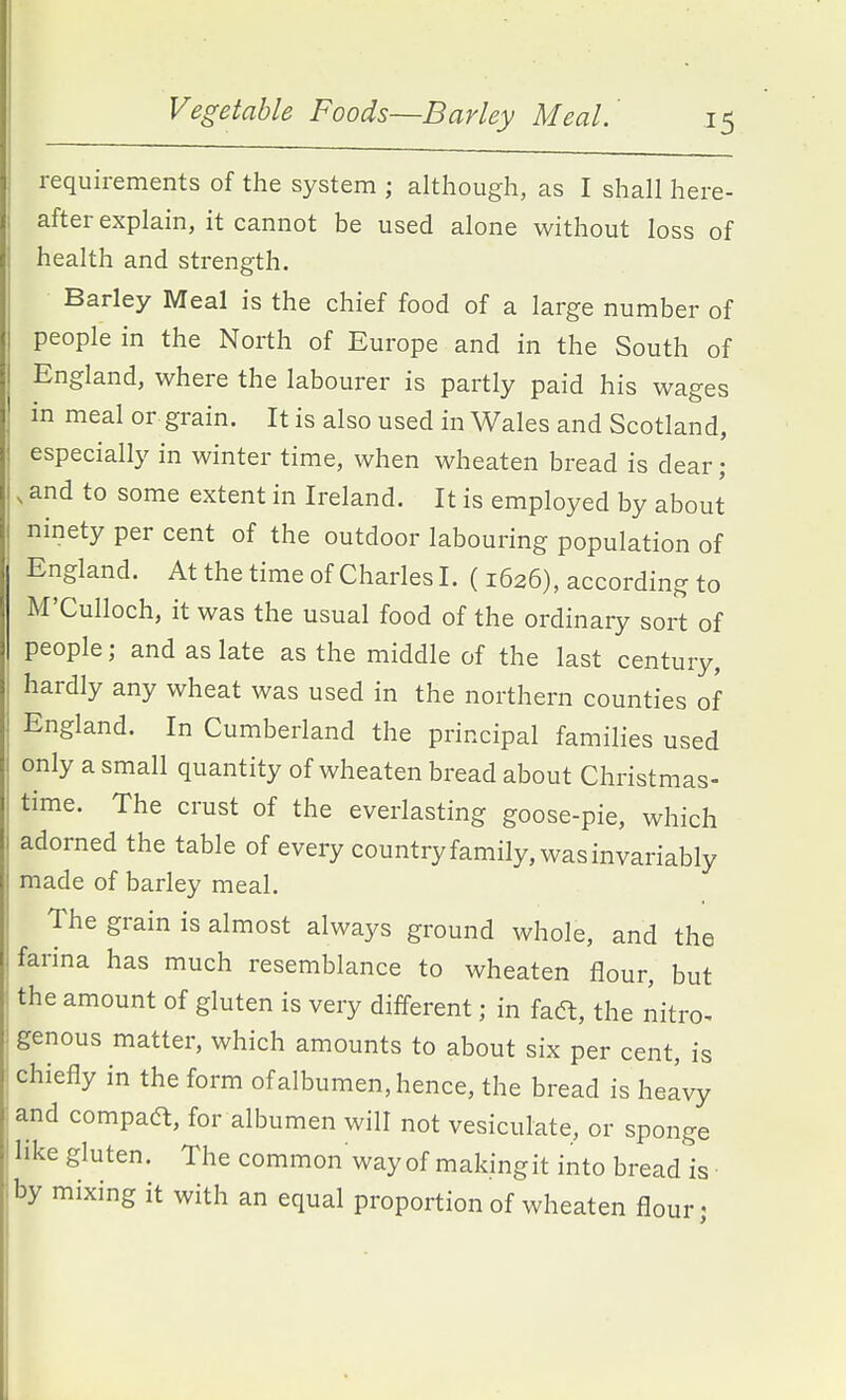 requirements of the system ; although, as I shall here- after explain, it cannot be used alone without loss of health and strength. Barley Meal is the chief food of a large number of people in the North of Europe and in the South of England, where the labourer is partly paid his wages in meal or grain. It is also used in Wales and Scotland, especially in winter time, when wheaten bread is dear; , and to some extent in Ireland. It is employed by about ninety per cent of the outdoor labouring population of England. At the time of Charles I. (1626), according to M'Culloch, it was the usual food of the ordinary sort of people; and as late as the middle of the last century, hardly any wheat was used in the northern counties of England. In Cumberland the principal families used only a small quantity of wheaten bread about Christmas- time. The crust of the everlasting goose-pie, which adorned the table of every country family, was invariably made of barley meal. The grain is almost always ground whole, and the farina has much resemblance to wheaten flour, but the amount of gluten is very different; in faft, the nitro. genous matter, which amounts to about six per cent, is chiefly in the form of albumen, hence, the bread is heavy and compaa, for albumen will not vesiculate, or sponge like gluten. The common way of makingit into bread is- by mixing it with an equal proportion of wheaten flour;