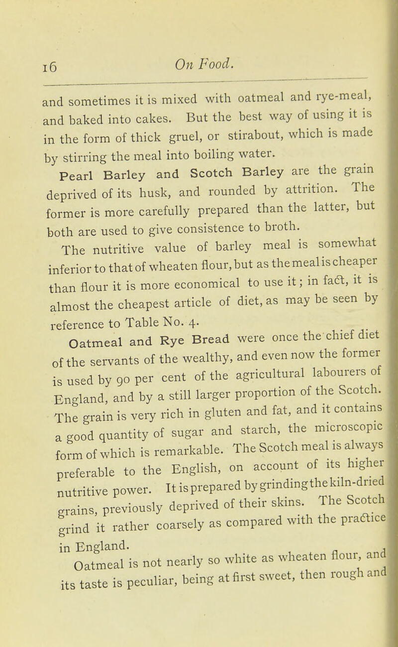 and sometimes it is mixed with oatmeal and rye-meal, and baked into cakes. But the best way of using it is in the form of thick gruel, or stirabout, which is made by stirring the meal into boiling water. Pearl Barley and Scotch Barley are the grain deprived of its husk, and rounded by attrition. The former is more carefully prepared than the latter, but both are used to give consistence to broth. The nutritive value of barley meal is somewhat inferior to that of wheaten flour, but as the meal is cheaper than flour it is more economical to use it; in faft, it is almost the cheapest article of diet, as may be seen by reference to Table No. 4. Oatmeal and Rye Bread were once the chief diet of the servants of the wealthy, and even now the former is used by 90 per cent of the agricultural labourers of England, and by a still larger proportion of the Scotch. The grain is very rich in gluten and fat, and it contains a good quantity of sugar and starch, the microscopic form of which is remarkable. The Scotch meal is always preferable to the English, on account of its higher nutritive power. It is prepared by grindingthekiln-dried grains, previously deprived of their skins. The Scotch grind it rather coarsely as compared with the practice in England. , Oatmeal is not nearly so white as wheaten flour and its taste is peeuliar, being at first sweet, then rough and