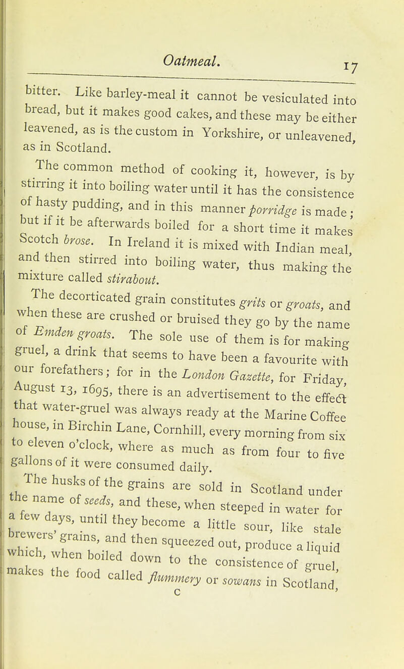 Oatmeal. 17 bitter. Like barley-meal it cannot be vesiculated into bread, but it makes good cakes, and these may be either leavened, as is the custom in Yorkshire, or unleavened as in Scotland. ' The common method of cooking it, however, is by stimng it into boiling water until it has the consistence of hasty pudding, and in this manner porridge is made • but If It be afterwards boiled for a short time it makes Scotch brose. In Ireland it is mixed with Indian meal and then stirred into boiling water, thus making the mixture called stirabout. The decorticated grain constitutes grits or groats, and when these are crushed or bruised they go by the name of Emden groats. The sole use of them is for making grue , a drink that seems to have been a favourite with our forefathers; for in the London Gazette, for Friday, August 13, 1695, there is an advertisement to the effedt that water-gruel was always ready at the Marine Coffee house, in Biixhin Lane, Cornhill, every morning from six to eleven o'clock, where as much as from four to five gallons of It were consumed daily. _ The husks of the grains are sold in Scotland under the name of seed., and these, when steeped in water for a few days, until they become a little sour, like stale brewers-grains, and then squeezed out, produc ,i uM wh.ch, when boiled down to the consistence of gruel makes the food called flu,n,„ery or solans in Scotland