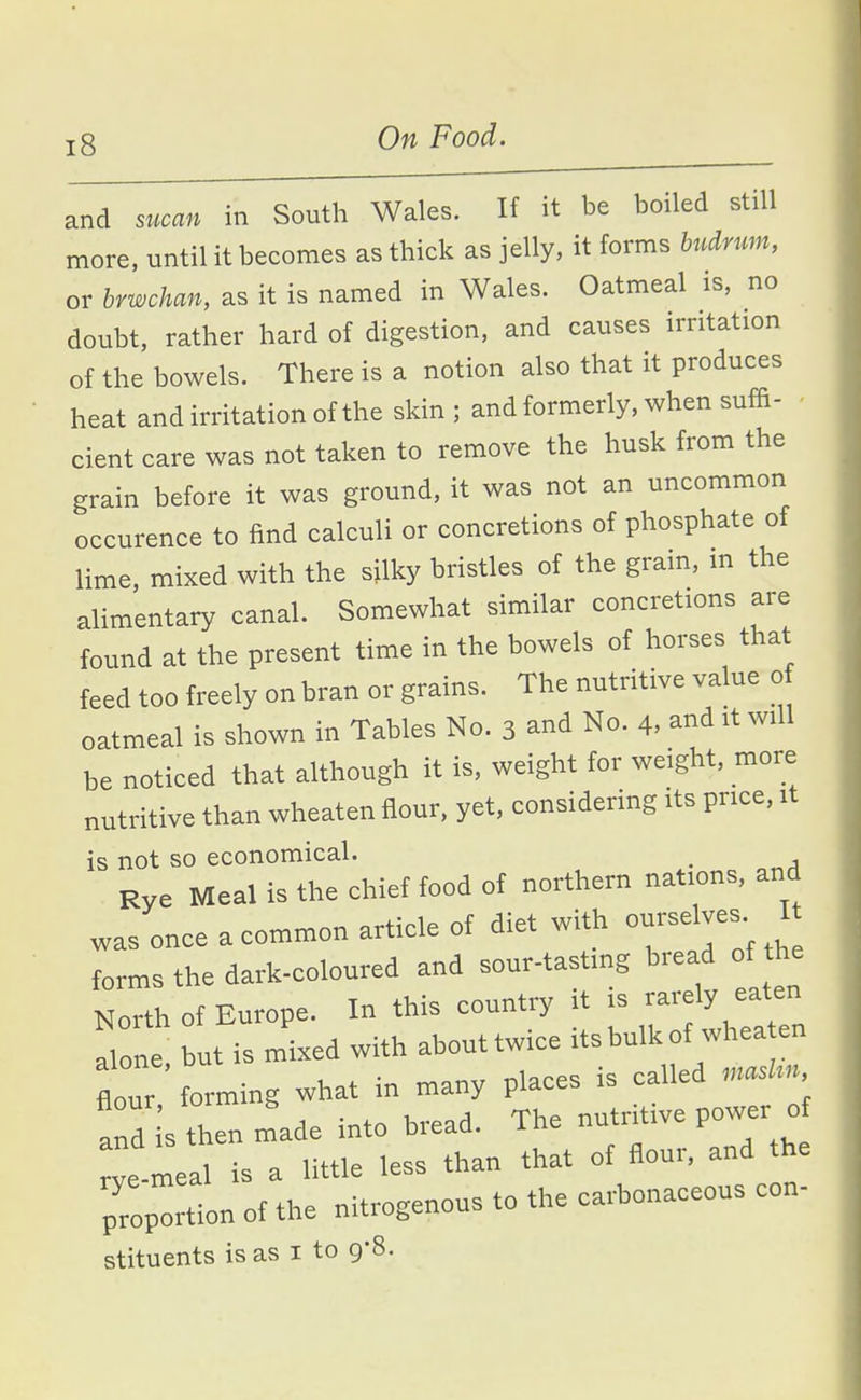 and sucan in South Wales. If it be boiled still more, until it becomes as thick as jelly, it forms budnm, or brwchan, as it is named in Wales. Oatmeal is, no doubt, rather hard of digestion, and causes irritation of the bowels. There is a notion also that it produces heat and irritation of the skin ; and formerly, when suffi- cient care was not taken to remove the husk from the grain before it was ground, it was not an uncommon occurence to find calculi or concretions of phosphate of lime, mixed with the silky bristles of the gram, m the alimentary canal. Somewhat similar concretions are found at the present time in the bowels of horses that feed too freely on bran or grains. The nutritive value o oatmeal is shown in Tables No. 3 and No. 4, and it will be noticed that although it is, weight for weight, more nutritive than wheaten flour, yet, considering its price, it is not so economical. Rye Meal is the chief food of northern nations, and was once a common article of diet with o-se ves I forms the dark-coloured and sour-tastmg bread of the North of Europe. In this country it is rarely eaten Tone but is mixed with abouttwice its bulk of whea en flour forming what in many places is called rnaskn and is then made into bread. The nutritive power 0 -meal is a little less than that of flour, and the p7oplion of the nitrogenous to the carbonaceous con- stituents is as i to 9-8.