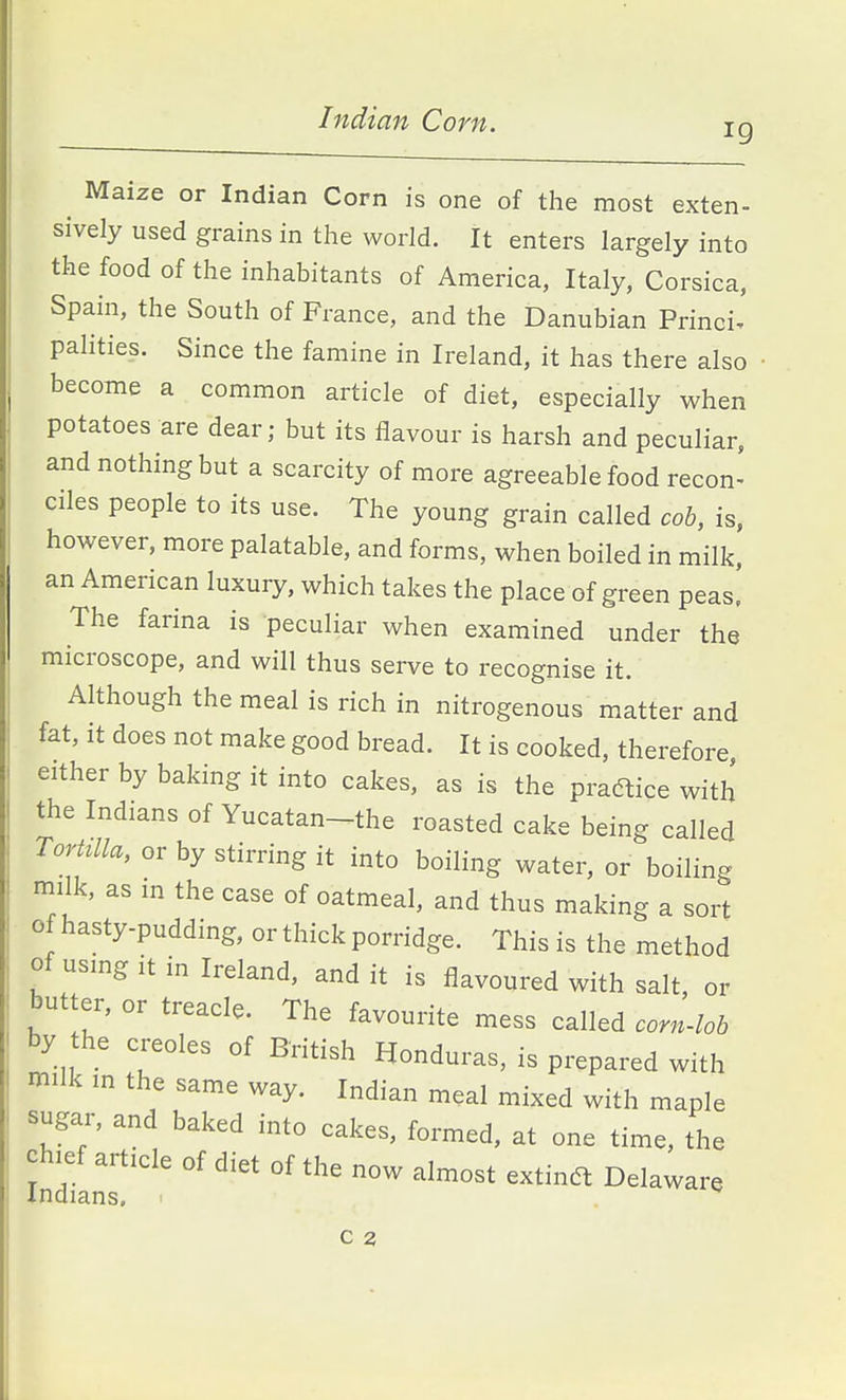 Indian Corn. 19 ^ Maize or Indian Corn is one of the most exten- sively used grains in the world. It enters largely into the food of the inhabitants of America, Italy, Corsica, Spain, the South of France, and the Danubian Princi. pahties. Since the famine in Ireland, it has there also become a common article of diet, especially when potatoes are dear; but its flavour is harsh and peculiar, and nothing but a scarcity of more agreeable food recon- ciles people to its use. The young grain called cob, is, however, more palatable, and forms, when boiled in milk, an American luxury, which takes the place of green peas! The farina is peculiar when examined under the microscope, and will thus serve to recognise it. Although the meal is rich in nitrogenous matter and fat, it does not make good bread. It is cooked, therefore either by baking it into cakes, as is the pradlice with the Indians of Yucatan-the roasted cake being called Torttlla, or by stirring it into boiling water, or boiling milk, as in the case of oatmeal, and thus making a sort of hasty-pudding, or thick porridge. This is the method of usmg it in Ireland, and it is flavoured with salt, or butter, or treacle. The favourite mess called corn4ob by the Creoles of British Honduras, is prepared with milk in the same way. Indian meal mixed with maple sugar, and baked into cakes, formed, at one time, the chief article of diet of the now almost extinc5t Delaware Indians.