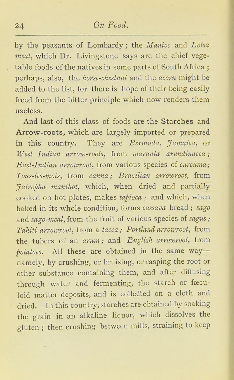 by the peasants of Lombardy; the Manioc and Lotsa meal, which Dr. Livingstone says are the chief vege- table foods of the natives in some parts of South Africa ; perhaps, also, the horse-chestnut and the acorn might be added to the list, for there is hope of their being easily freed from the bitter principle which now renders them useless. And last of this class of foods are the Starches and Arrow-roots, which are largely imported or prepared in this country. They are Bermuda, Jamaica, or West Indian arrow-roots, from maranta arundinacea; East-hidian arrowroot, from various species of curcuma; Tous-les-mois, from canna; Brazilian arrowroot, from Jatropha 7nanihot, which, when dried and partially cooked on hot plates, makes tapioca; and which, when baked in its whole condition, forms cassava bread ; sago and sago-meal, from the fruit of various species of sagiLS; Tahiti arrowroot, from a tacca; Portland arrowroot, from the tubers of an arum; and English arrowroot, from potatoes. All these are obtained in the same way— namely, by crushing, or bruising, or rasping the root or other substance containing them, and after diffusing through water and fermenting, the starch or fsecu- loid matter deposits, and is collefted on a cloth and dried. In this country, starches are obtained by soaking the grain in an alkaline liquor, which dissolves the gluten ; then crushing between mills, straining to keep