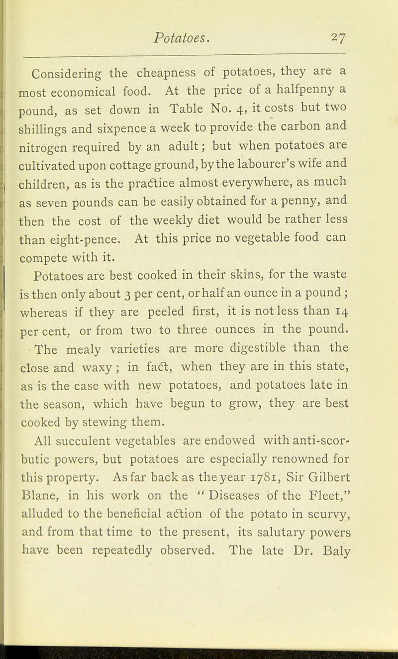 Considering the cheapness of potatoes, they are a most economical food. At the price of a halfpenny a pound, as set down in Table No. 4, it costs but two shillings and sixpence a week to provide the carbon and nitrogen required by an adult; but when potatoes are cultivated upon cottage ground, by the labourer's wife and children, as is the practice almost everywhere, as much as seven pounds can be easily obtained for a penny, and then the cost of the weekly diet would be rather less than eight-pence. At this price no vegetable food can compete with it. Potatoes are best cooked in their skins, for the waste is then only about 3 per cent, or half an ounce in a pound ; whereas if they are peeled first, it is not less than 14 per cent, or from two to three ounces in the pound. ■ The mealy varieties are more digestible than the close and waxy; in faft, when they are in this state, as is the case with new potatoes, and potatoes late in the season, which have begun to grow, they are best cooked by stewing them. All succulent vegetables are endowed with anti-scor- butic powers, but potatoes are especially renowned for this property. As far back as the year 1781, Sir Gilbert Blane, in his work on the  Diseases of the Fleet, alluded to the beneficial action of the potato in scurvy, and from that time to the present, its salutary powers have been repeatedly observed. The late Dr. Baly