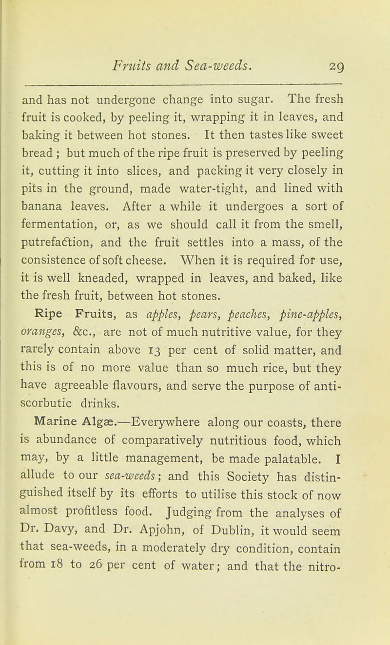 and has not undergone change into sugar. The fresh fruit is cooked, by peeling it, wrapping it in leaves, and baking it between hot stones. It then tastes like sweet bread ; but much of the ripe fruit is preserved by peeling it, cutting it into slices, and packing it very closely in pits in the ground, made water-tight, and lined with banana leaves. After a while it undergoes a sort of fermentation, or, as we should call it from the smell, putrefa(5tion, and the fruit settles into a mass, of the consistence of soft cheese. When it is required for use, it is well kneaded, wrapped in leaves, and baked, like the fresh fruit, between hot stones. Ripe Fruits, as apples, pears, peaches, pine-apples, oranges, &c., are not of much nutritive value, for they rarely contain above 13 per cent of solid matter, and this is of no more value than so much rice, but they have agreeable flavours, and serve the purpose of anti- scorbutic drinks. Marine Algae.—Everywhere along our coasts, there is abundance of comparatively nutritious food, which may, by a little management, be made palatable. I allude to our sea-weeds; and this Society has distin- guished itself by its efforts to utilise this stock of now almost profitless food. Judging from the analyses of Dr. Davy, and Dr. Apjohn, of Dublin, it would seem that sea-weeds, in a moderately dry condition, contain from 18 to 26 per cent of water; and that the nitro-