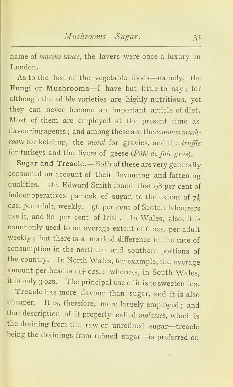 name of marine sauce, the lavers were once a luxury in London. As to the last of the vegetable foods—namely, the Fungi or Mushrooms—I have but little to say; for although the edible varieties are highly nutritious, yet they can never become an important article of diet. Most of them are employed at the present time as flavouring agents; and among these are the cowwo7i7WwsA- room for ketchup, the morel for gravies, and the truffle for turkeys and the livers of geese {Pate de foie gras). Sugar and Treacle.—Both of these are very generally consumed on account of their flavouring and fattening qualities. Dr. Edward Smith found that 98 per cent of indoor operatives partook of sugar, to the extent of 7^ ozs. per adult, weekly. 96 per cent of Scotch labourers use it, and 80 per cent of Irish. In Wales, also, it is commonly used to an average extent of 6 02s. per adult weekly; but there is a marked difference in the rate of consumption in the northern and southern portions of the country. In North Wales, for example, the average amount per head is ii^ ozs.; whereas, in South Wales, it is only 3 ozs. The principal use of it is to sweeten tea. Treacle has more flavour than sugar, and it is also cheaper. It is, therefore, more largely employed ; and that description of it properly called molasses, which is the draining from the raw or unrefined sugar—treacle being the drainings from refined sugar—is preferred on