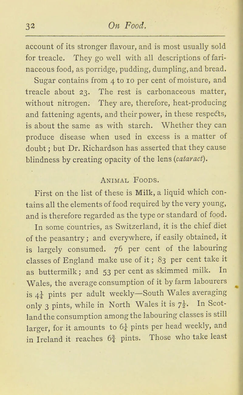 account of its stronger flavour, and is most usually sold for treacle. They go well with all descriptions of fari- naceous food, as porridge, pudding, dumpling, and bread. Sugar contains from 4 to 10 per cent of moisture, and treacle about 23. The rest is carbonaceous matter, without nitrogen. They are, therefore, heat-producing and fattening agents, and their power, in these respedts, is about the same as with starch. Whether they can produce disease when used in excess is a matter of doubt; but Dr. Richardson has asserted that they cause blindness by creating opacity of the lens (cataract). Animal Foods. First on the list of these is Milk, a liquid which con- tains all the elements of food required by the very young, and is therefore regarded as the type or standard of food. In some countries, as Switzerland, it is the chief diet of the peasantry; and everywhere, if easily obtained, it is largely consumed. 76 per cent of the labouring classes of England make use of it; 83 per cent take it as buttermilk; and 53 per cent as skimmed milk. In Wales, the average consumption of it by farm labourers is 4i pints per adult weekly—South Wales averaging only 3 pints, while in North Wales it is 7^. In Scot- land the consumption among the labouring classes is still larger, for it amounts to 6^ pints per head weekly, and in Ireland it reaches 6f pints. Those who take least