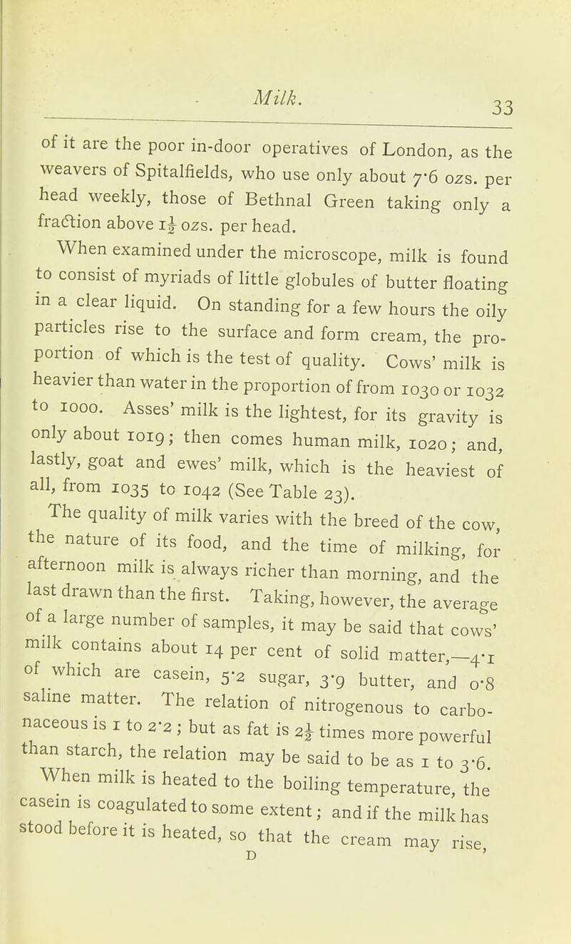 of it are the poor in-door operatives of London, as the weavers of Spitalfields, who use only about 7-6 ozs. per head weekly, those of Bethnal Green taking only a fraftion above i J ozs. per head. When examined under the microscope, milk is found to consist of myriads of little globules of butter floating in a clear liquid. On standing for a few hours the oily particles rise to the surface and form cream, the pro- portion of which is the test of quality. Cows' milk is heavier than water in the proportion of from 1030 or 1032 to 1000. Asses' milk is the lightest, for its gravity is only about loig; then comes human milk, 1020; and, lastly, goat and ewes' milk, which is the heaviest of all, from 1035 to 1042 (See Table 23). The quality of milk varies with the breed of the cow the nature of its food, and the time of milking, for afternoon milk is always richer than morning, and the last drawn than the first. Taking, however, the average of a large number of samples, it may be said that cows' milk contains about 14 per cent of solid matter,-4-i of which are casein, 5-2 sugar, 3-9 butter, and o'S salme matter. The relation of nitrogenous to carbo- naceous IS I to 2-2 ; but as fat is 2^ times more powerful than starch, the relation may be said to be as i to 3-6 When milk is heated to the boiling temperature, the casein is coagulated to some extent; and if the milk has stood before it is heated, so that the cream may rise D '