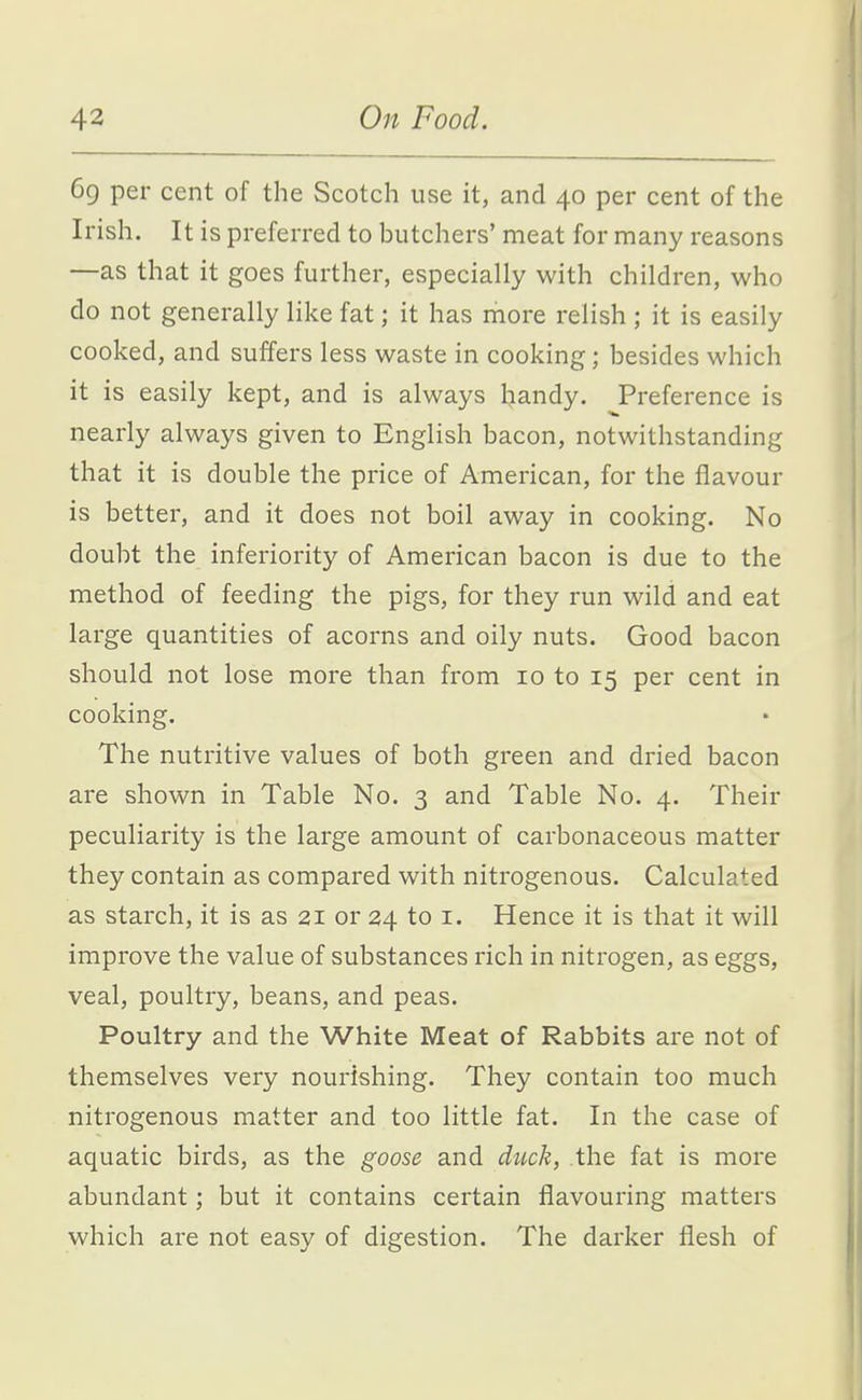69 per cent of the Scotch use it, and 40 per cent of the Irish. It is preferred to butchers' meat for many reasons —as that it goes further, especially with children, who do not generally like fat; it has more relish ; it is easily cooked, and suffers less waste in cooking; besides which it is easily kept, and is always bandy. Preference is nearly always given to English bacon, notwithstanding that it is double the price of American, for the flavour is better, and it does not boil away in cooking. No doubt the inferiority of American bacon is due to the method of feeding the pigs, for they run wild and eat large quantities of acorns and oily nuts. Good bacon should not lose more than from 10 to 15 per cent in cooking. The nutritive values of both green and dried bacon are shown in Table No. 3 and Table No. 4. Their peculiarity is the large amount of carbonaceous matter they contain as compared with nitrogenous. Calculated as starch, it is as 21 or 24 to i. Hence it is that it will improve the value of substances rich in nitrogen, as eggs, veal, poultry, beans, and peas. Poultry and the White Meat of Rabbits are not of themselves very nourishing. They contain too much nitrogenous matter and too little fat. In the case of aquatic birds, as the goose and duck, the fat is more abundant; but it contains certain flavouring matters which are not easy of digestion. The darker flesh of