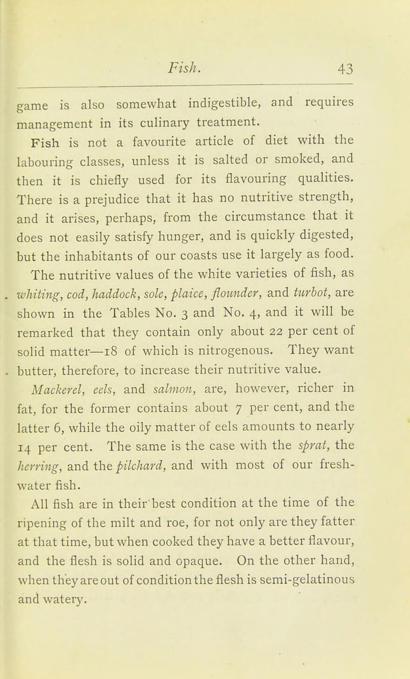 game is also somewhat indigestible, and requires management in its culinary treatment. Fish is not a favourite article of diet with the labouring classes, unless it is salted or smoked, and then it is chiefly used for its flavouring qualities. There is a prejudice that it has no nutritive strength, and it arises, perhaps, from the circumstance that it does not easily satisfy hunger, and is quickly digested, but the inhabitants of our coasts use it largely as food. The nutritive values of the white varieties of fish, as . whiting, cod, haddock, sole, plaice, flounder, and turhot, are shown in the Tables No. 3 and No. 4, and it will be remarked that they contain only about 22 per cent of solid matter—18 of which is nitrogenous. They want . butter, therefore, to increase their nutritive value. Mackerel, eels, and salmon, are, however, richer in fat, for the former contains about 7 per cent, and the latter 6, while the oily matter of eels amounts to nearly 14 per cent. The same is the case with the sprat, the herring, and the pilchard, and with most of our fresh- water fish. All fish are in their best condition at the time of the ripening of the milt and roe, for not only are they fatter at that time, but when cooked they have a better flavour, and the flesh is solid and opaque. On the other hand, when they are out of condition the flesh is semi-gelatinous and watery.