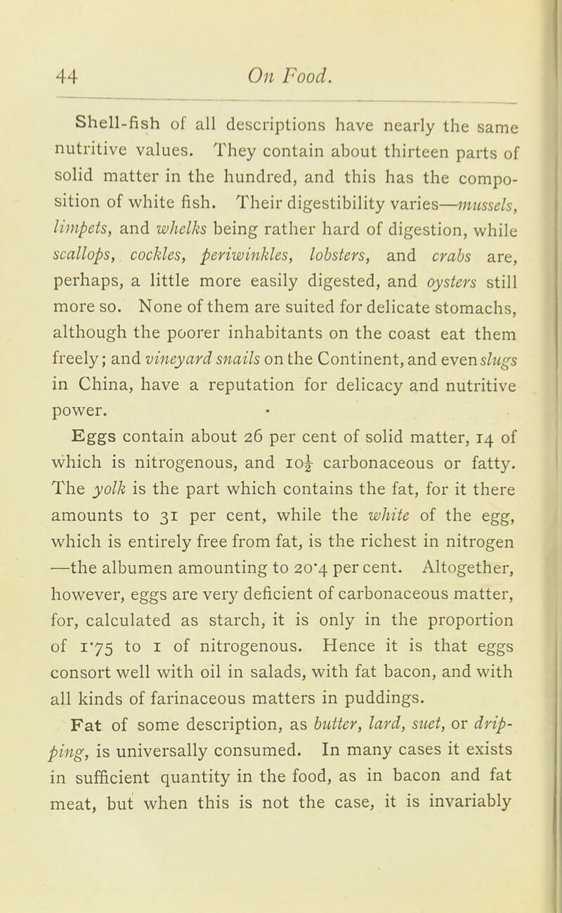 Shell-fish of all descriptions have nearly the same nutritive values. They contain about thirteen parts of solid matter in the hundred, and this has the compo- sition of white fish. Their digestibility varies—mussels, limpets, and whelks being rather hard of digestion, while scallops, cockles, periwinkles, lobsters, and crabs are, perhaps, a little more easily digested, and oysters still more so. None of them are suited for delicate stomachs, although the poorer inhabitants on the coast eat them freely; and vineyard snails on the Continent, and even slugs in China, have a reputation for delicacy and nutritive power. Eggs contain about 26 per cent of solid matter, 14 of vvhich is nitrogenous, and 10^ carbonaceous or fatty. The yolk is the part which contains the fat, for it there amounts to 31 per cent, while the white of the egg, which is entirely free from fat, is the richest in nitrogen —the albumen amounting to 20*4 per cent. Altogether, however, eggs are very deficient of carbonaceous matter, for, calculated as starch, it is only in the proportion of 1*75 to I of nitrogenous. Hence it is that eggs consort well with oil in salads, with fat bacon, and with all kinds of farinaceous matters in puddings. Fat of some description, as butter, lard, suet, or drip- ping, is universally consumed. In many cases it exists in sufficient quantity in the food, as in bacon and fat meat, but when this is not the case, it is invariably