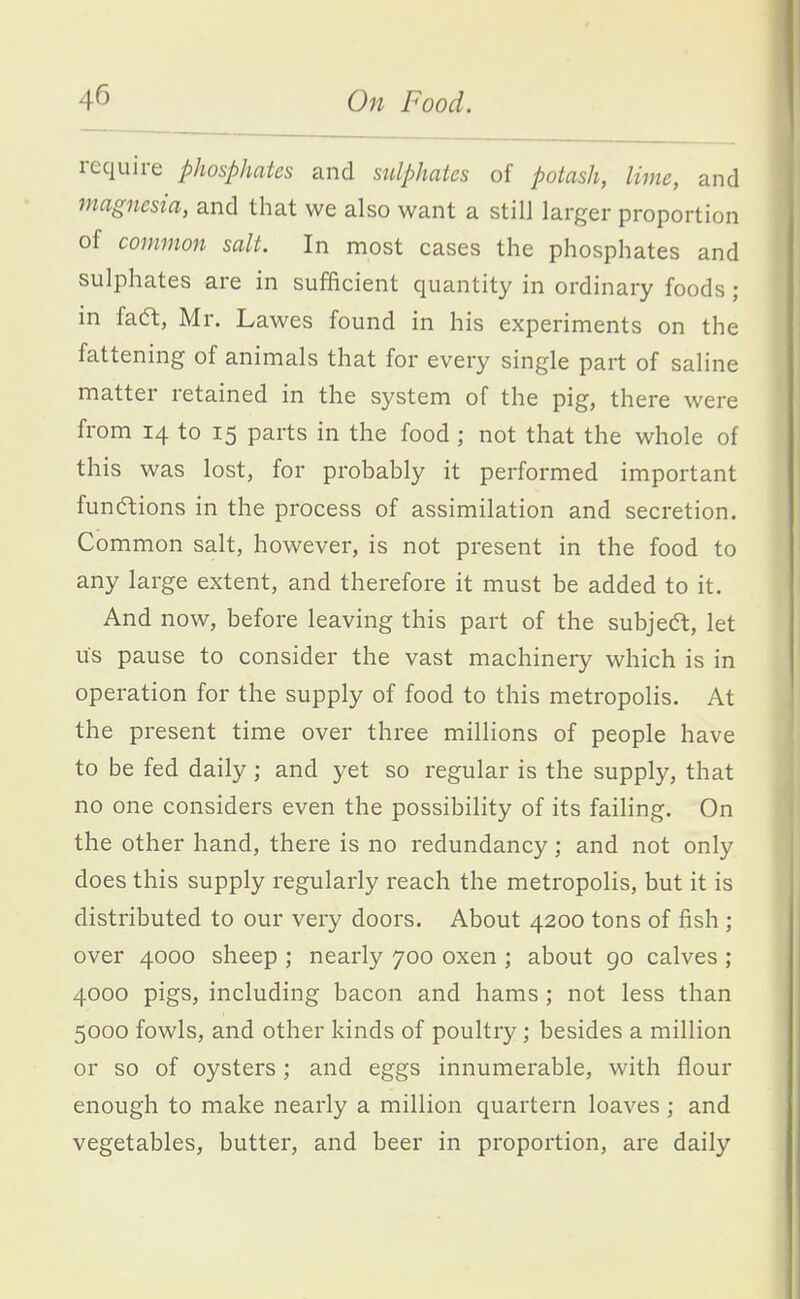 require phosphates and sulphates of potash, lime, and magnesia, and that we also want a still larger proportion of common salt. In most cases the phosphates and sulphates are in sufficient quantity in ordinary foods; in faft, Mr. Lawes found in his experiments on the fattening of animals that for every single part of saline matter retained in the system of the pig, there were from 14 to 15 parts in the food ; not that the whole of this was lost, for probably it performed important funcftions in the process of assimilation and secretion. Common salt, however, is not present in the food to any large extent, and therefore it must be added to it. And now, before leaving this part of the subject, let us pause to consider the vast machinery which is in operation for the supply of food to this metropolis. At the present time over three millions of people have to be fed daily; and yet so regular is the supply, that no one considers even the possibility of its failing. On the other hand, there is no redundancy; and not only does this supply regularly reach the metropolis, but it is distributed to our very doors. About 4200 tons of fish ; over 4000 sheep ; nearly 700 oxen ; about go calves ; 4000 pigs, including bacon and hams; not less than 5000 fowls, and other kinds of poultry; besides a million or so of oysters; and eggs innumerable, with flour enough to make nearly a million quartern loaves ; and vegetables, butter, and beer in proportion, are daily