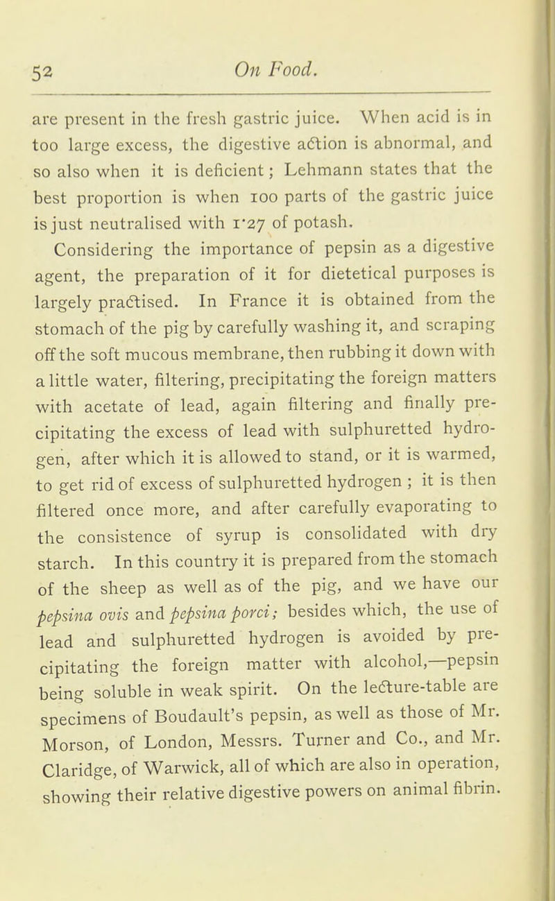 are present in the fresh gastric juice. When acid is in too large excess, the digestive action is abnormal, and so also when it is deficient; Lehmann states that the best proportion is when loo parts of the gastric juice is just neutralised with 1*27 of potash. Considering the importance of pepsin as a digestive agent, the preparation of it for dietetical purposes is largely practised. In France it is obtained from the stomach of the pig by carefully washing it, and scraping off the soft mucous membrane, then rubbing it down with a little water, filtering, precipitating the foreign matters with acetate of lead, again filtering and finally pre- cipitating the excess of lead with sulphuretted hydro- gen, after which it is allowed to stand, or it is warmed, to get rid of excess of sulphuretted hydrogen ; it is then filtered once more, and after carefully evaporating to the consistence of syrup is consolidated with dry starch. In this country it is prepared from the stomach of the sheep as well as of the pig, and we have our pepsina ovis and pepsina porci; besides which, the use of lead and sulphuretted hydrogen is avoided by pre- cipitating the foreign matter with alcohol,—pepsin being soluble in weak spirit. On the lefture-table are specimens of Boudault's pepsin, as well as those of Mr. Morson, of London, Messrs. Turner and Co., and Mr. Claridge, of Warwick, all of which are also in operation, showing their relative digestive powers on animal fibrin.