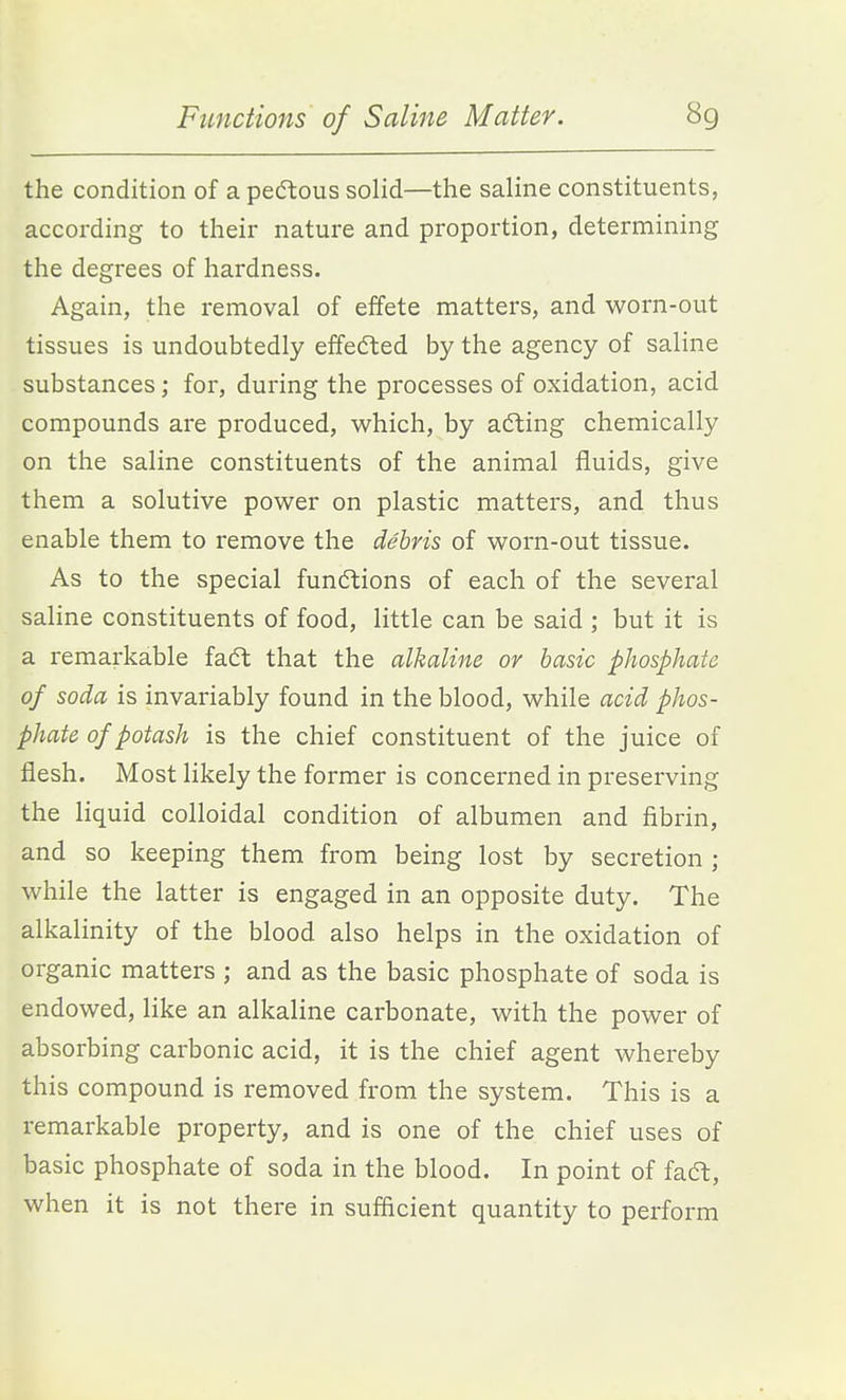 the condition of a pedlous solid—the saline constituents, according to their nature and proportion, determining the degrees of hardness. Again, the removal of effete matters, and worn-out tissues is undoubtedly effedted by the agency of saline substances; for, during the processes of oxidation, acid compounds are produced, which, by acting chemically on the saline constituents of the animal fluids, give them a solutive power on plastic matters, and thus enable them to remove the debris of worn-out tissue. As to the special functions of each of the several saline constituents of food, little can be said ; but it is a remarkable fa6t that the alkaline or basic phosphate of soda is invariably found in the blood, while acid phos- phate of potash is the chief constituent of the juice of flesh. Most likely the former is concerned in preserving the liquid colloidal condition of albumen and fibrin, and so keeping them from being lost by secretion ; while the latter is engaged in an opposite duty. The alkalinity of the blood also helps in the oxidation of organic matters ; and as the basic phosphate of soda is endowed, like an alkaline carbonate, with the power of absorbing carbonic acid, it is the chief agent whereby this compound is removed from the system. This is a remarkable property, and is one of the chief uses of basic phosphate of soda in the blood. In point of fadl, when it is not there in sufficient quantity to perform