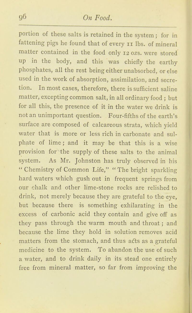 portion of these salts is retained in the system; for in fattening pigs he found that of every ii lbs. of mineral matter contained in the food only 12 ozs. were stored up in the body, and this was chiefly the earthy phosphates, all the rest being either unabsorbed, or else used in the work of absorption, assimilation, and secre- tion. In most cases, therefore, there is sufficient saline matter, excepting common salt, in all ordinary food ; but for all this, the presence of it in the water we drink is not an unimportant question. Four-fifths of the earth's surface are composed of calcareous strata, which yield water that is more or less rich in carbonate and sul- phate of lime; and it may be that this is a wise provision for the supply of these salts to the animal system. As Mr. Johnston has truly observed in his  Chemistry of Common Life,  The bright sparkling hard waters which gush out in frequent springs from our chalk and other lime-stone rocks are relished to drink, not merel}^ because they are grateful to the eye, but because there is something exhilarating in the excess of carbonic acid they contain and give off as they pass through the warm mouth and throat; and because the lime they hold in solution removes acid matters from the stomach, and thus afts as a grateful medicine to the system. To abandon the use of such a water, and to drink daily in its stead one entirely free from mineral matter, so far from improving the