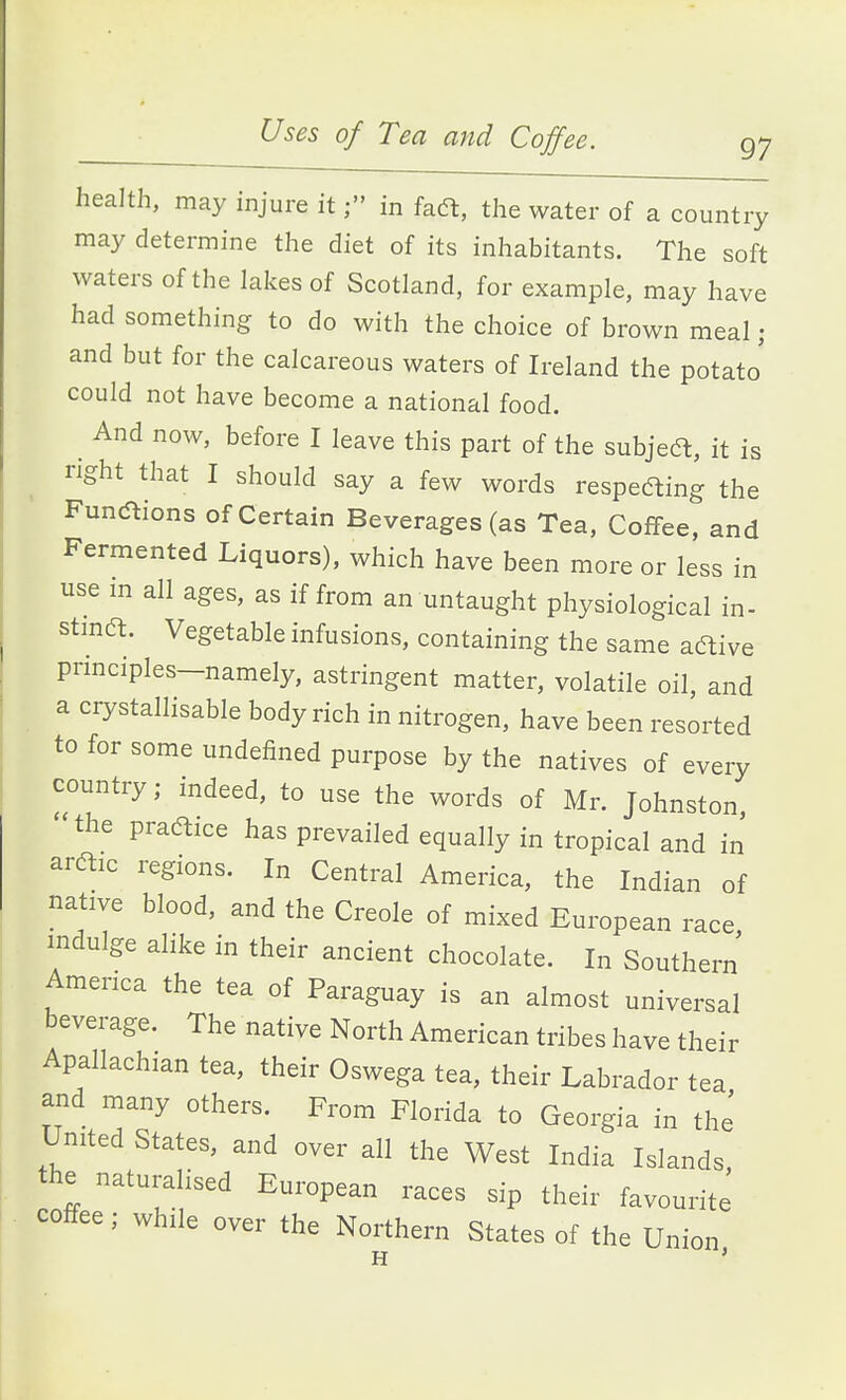 Uses of Tea and Coffee. g; health, may injure itin fadt, the water of a country may determine the diet of its inhabitants. The soft waters of the lakes of Scotland, for example, may have had something to do with the choice of brown meal • and but for the calcareous waters of Ireland the potato' could not have become a national food. And now, before I leave this part of the subjeft, it is right that I should say a few words respefting the FuncStions of Certain Beverages (as Tea, Coffee, and Fermented Liquors), which have been more or less in use m all ages, as if from an untaught physiological in- stma. Vegetable infusions, containing the same aftive principles-namely, astringent matter, volatile oil, and a crystallisable body rich in nitrogen, have been resorted to for some undefined purpose by the natives of every country; indeed, to use the words of Mr. Johnston the praaice has prevailed equally in tropical and in araic regions. In Central America, the Indian of native blood, and the Creole of mixed European race indulge alike in their ancient chocolate. In Southern America the tea of Paraguay is an almost universal beverage. The native North American tribes have their Apallachian tea, their Oswega tea, their Labrador tea and many others. From Florida to Georgia in the' United States, and over all the West India Islands, he naturalised European races sip their favourite coffee; while over the Northern States of the Union