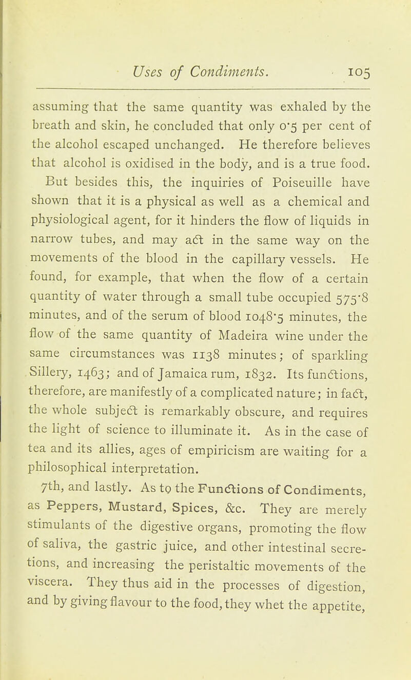 assuming that the same quantity was exhaled by the breath and skin, he concluded that only 0*5 per cent of the alcohol escaped unchanged. He therefore believes that alcohol is oxidised in the body, and is a true food. But besides this, the inquiries of Poiseuille have shown that it is a physical as well as a chemical and physiological agent, for it hinders the flow of liquids in narrow tubes, and may aft in the same way on the movements of the blood in the capillary vessels. He found, for example, that when the flow of a certain quantity of water through a small tube occupied 575*8 minutes, and of the serum of blood 1048*5 minutes, the flow of the same quantity of Madeira wine under the same circumstances was 1138 minutes; of sparkling Sillery, 1463; and of Jamaica rum, 1832. Its funftions, therefore, are manifestly of a complicated nature; in faft, the whole subject is remarkably obscure, and requires the light of science to illuminate it. As in the case of tea and its allies, ages of empiricism are waiting for a philosophical interpretation. 7th, and lastly. As to the Funcflions of Condiments, as Peppers, Mustard, Spices, &c. They are merely stimulants of the digestive organs, promoting the flow of saliva, the gastric juice, and other intestinal secre- tions, and increasing the peristaltic movements of the viscera. They thus aid in the processes of digestion, and by giving flavour to the food, they whet the appetite,