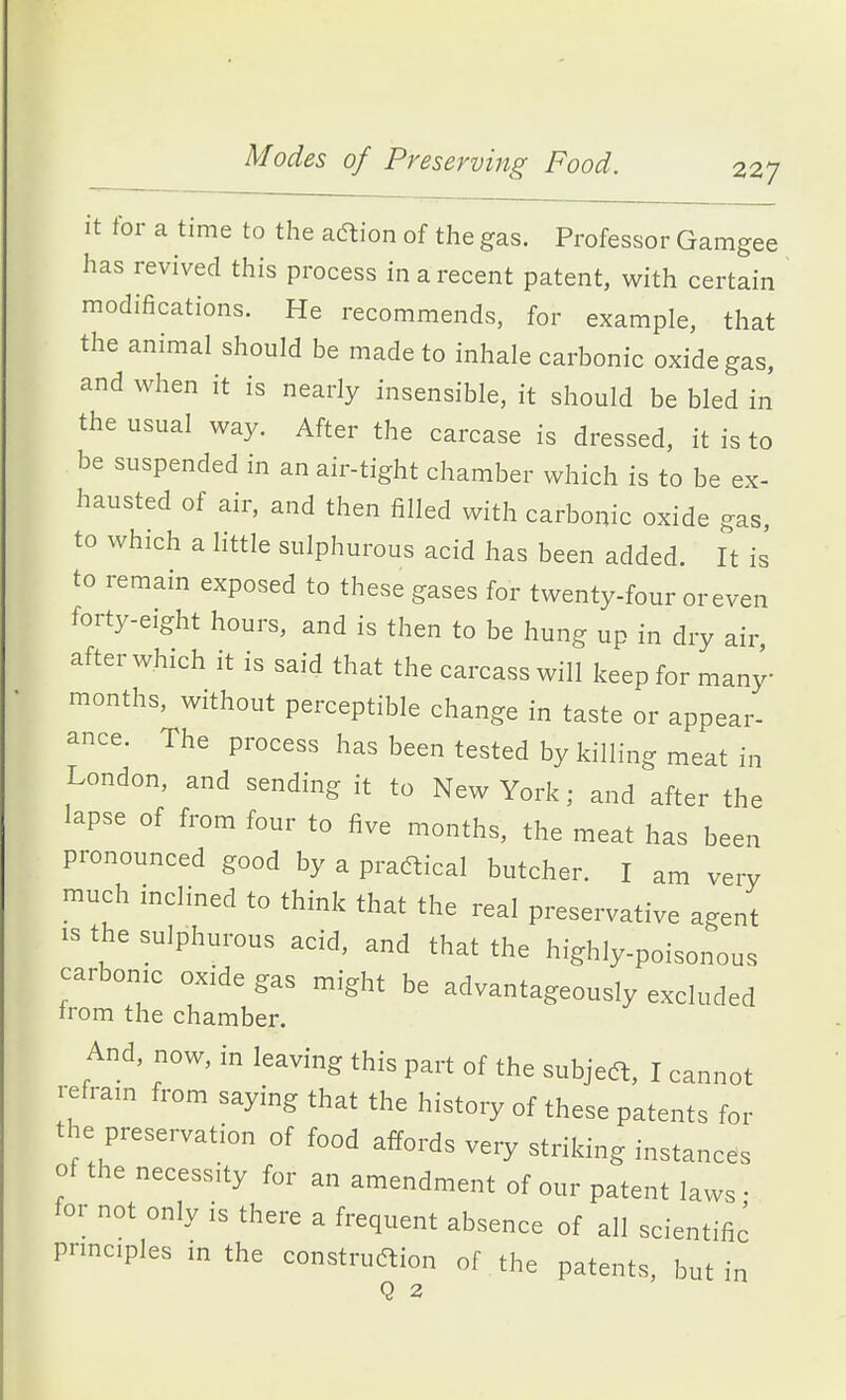 it for a time to the adtion of the gas. Professor Gamgee has revived this process in a recent patent, with certain modifications. He recommends, for example, that the animal should be made to inhale carbonic oxide gas, and when it is nearly insensible, it should be bled in the usual way. After the carcase is dressed, it is to be suspended in an air-tight chamber which is to be ex- hausted of air, and then filled with carbonic oxide gas, to which a little sulphurous acid has been added. It is to remain exposed to these gases for twenty-four or even forty-eight hours, and is then to be hung up in dry air after which it is said that the carcass will keep for many- months, without perceptible change in taste or appear- ance. The process has been tested by killing meat in London, and sending it to New York; and after the lapse of from four to five months, the meat has been pronounced good by a practical butcher. I am very much inclined to think that the real preservative agent IS the sulphurous acid, and that the highly-poisonous carbonic oxide gas might be advantageously excluded irom the chamber. And, now, in leaving this part of the subjedl, I cannot refrain from saying that the history of these patents for the preservation of food affords very striking instance's of the necessity for an amendment of our patent laws • for not only is there a frequent absence of all scientific prmciples in the construcftion of the patents, but in Q 2