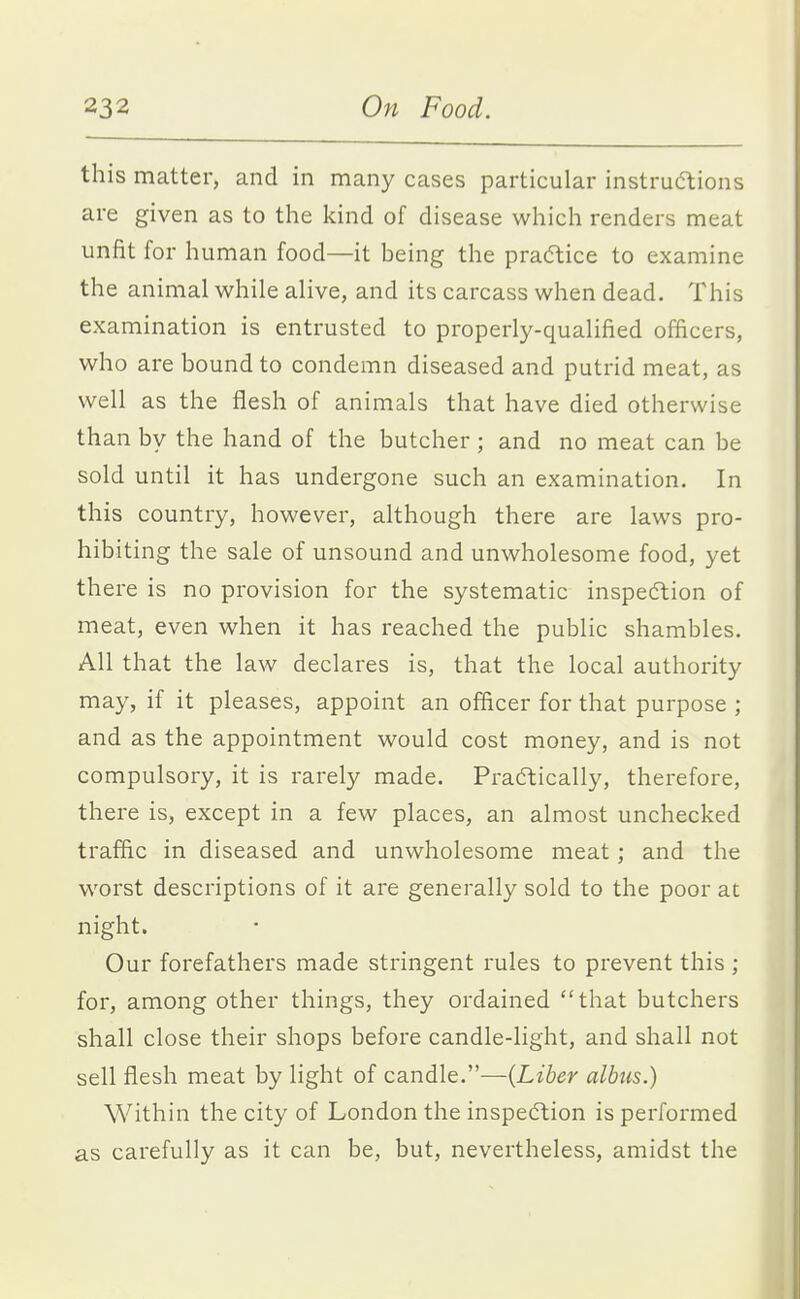 this matter, and in many cases particular instructions are given as to the kind of disease which renders meat unfit for human food—it being the pra(5tice to examine the animal while alive, and its carcass when dead. This examination is entrusted to properly-qualified officers, who are bound to condemn diseased and putrid meat, as well as the flesh of animals that have died otherwise than by the hand of the butcher ; and no meat can be sold until it has undergone such an examination. In this country, however, although there are laws pro- hibiting the sale of unsound and unwholesome food, yet there is no provision for the systematic inspe6tion of meat, even when it has reached the public shambles. All that the law declares is, that the local authority may, if it pleases, appoint an officer for that purpose ; and as the appointment would cost money, and is not compulsory, it is rarely made. Practically, therefore, there is, except in a few places, an almost unchecked traffic in diseased and unwholesome meat; and the worst descriptions of it are generally sold to the poor at night. Our forefathers made stringent rules to prevent this ; for, among other things, they ordained that butchers shall close their shops before candle-light, and shall not sell flesh meat by light of candle.—{Liber albus.) Within the city of London the inspecftion is performed as carefully as it can be, but, nevertheless, amidst the