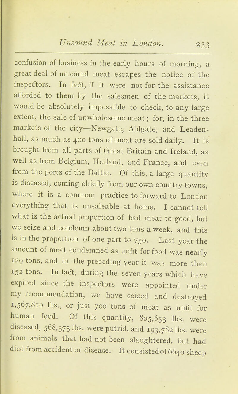 confusion of business in the early hours of morning, a great deal of unsound meat escapes the notice of the inspecftors. In faft, if it were not for the assistance afforded to them by the salesmen of the markets, it would be absolutely impossible to check, to any large extent, the sale of unwholesome meat; for, in the three markets of the city—Newgate, Aldgate, and Leaden- hall, as much as 400 tons of meat are sold daily. It is brought from all parts of Great Britain and Ireland, as well as from Belgium, Holland, and France, and even from the ports of the Baltic. Of this, a large quantity is diseased, coming chiefly from our own country towns, where it is a common praftice to forward to London everything that is unsaleable at home. I cannot tell what is the aftual proportion of bad meat to good, but we seize and condemn about two tons a week, and this is in the proportion of one part to 750. Last year the amount of meat condemned as unfit for food was nearly 129 tons, and in the preceding year it was more than 152 tons. In faft, during the seven years which have expired since the inspedlors were appointed under my recommendation, we have seized and destroyed 1,567,810 lbs., or just 700 tons of meat as unfit for human food. Of this quantity, 805,653 lbs. were diseased, 568,375 lbs. were putrid, and 193,782 lbs. were from animals that had not been slaughtered, but had died from accident or disease. It consisted of 6640 sheep