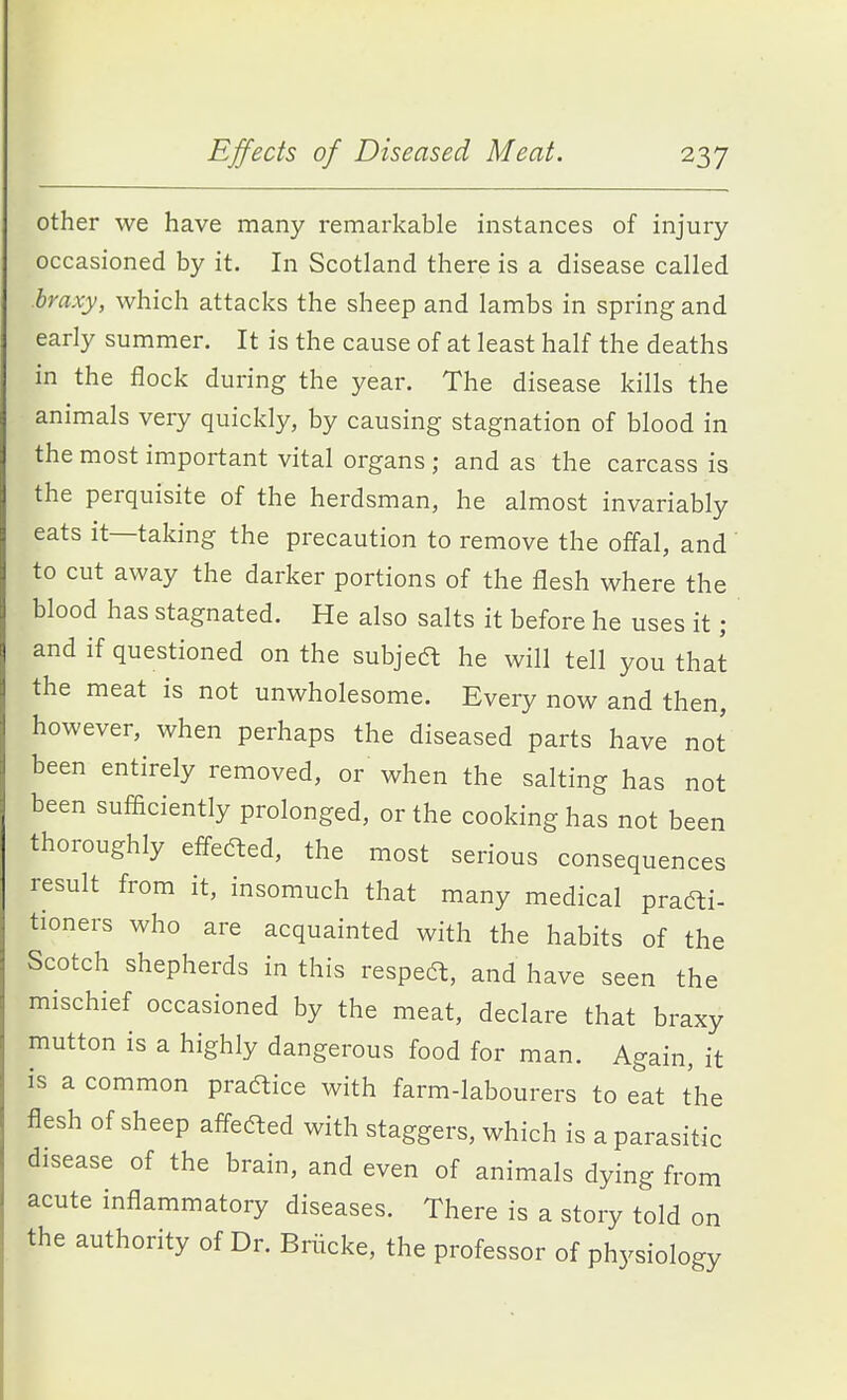 other we have many remarkable instances of injury occasioned by it. In Scotland there is a disease called hraxy, which attacks the sheep and lambs in spring and early summer. It is the cause of at least half the deaths in the flock during the year. The disease kills the animals very quickly, by causing stagnation of blood in the most important vital organs; and as the carcass is the perquisite of the herdsman, he almost invariably eats it—taking the precaution to remove the offal, and to cut away the darker portions of the flesh where the blood has stagnated. He also salts it before he uses it; and if questioned on the subjeft he will tell you that the meat is not unwholesome. Every now and then, however, when perhaps the diseased parts have not been entirely removed, or when the salting has not been sufiiciently prolonged, or the cooking has not been thoroughly efl-eaed, the most serious consequences result from it, insomuch that many medical prafti- tioners who are acquainted with the habits of the Scotch shepherds in this respea, and have seen the mischief occasioned by the meat, declare that braxy mutton is a highly dangerous food for man. Again, it is a common praftice with farm-labourers to eat the flesh of sheep affeaed with staggers, which is a parasitic disease of the brain, and even of animals dying from acute inflammatory diseases. There is a story told on the authority of Dr. Briicke, the professor of physiology