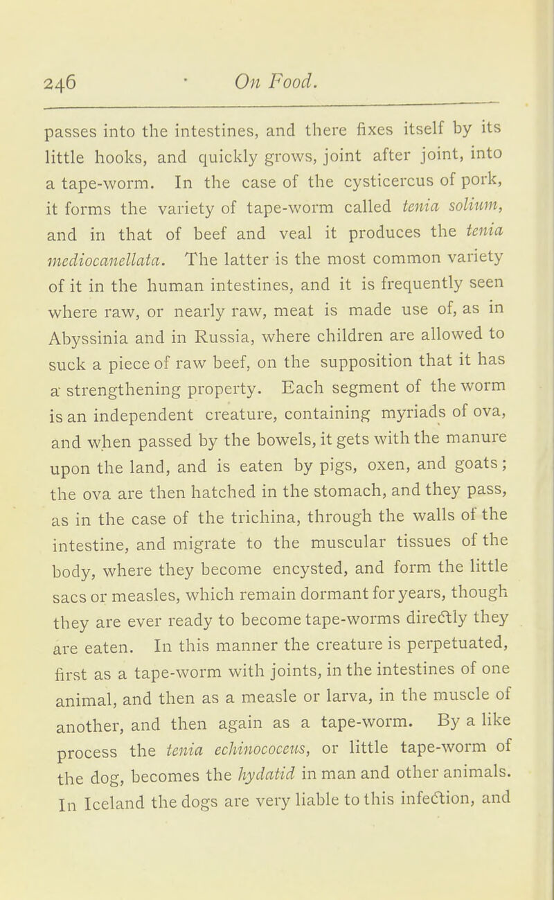 passes into the intestines, and there fixes itself by its little hooks, and quickly grows, joint after joint, into a tape-worm. In the case of the cysticercus of pork, it forms the variety of tape-worm called tenia solium, and in that of beef and veal it produces the tenia mediocanellata. The latter is the most common variety of it in the human intestines, and it is frequently seen where raw, or nearly raw, meat is made use of, as in Abyssinia and in Russia, where children are allowed to suck a piece of raw beef, on the supposition that it has a- strengthening property. Each segment of the worm is an independent creature, containing myriads of ova, and when passed by the bowels, it gets with the manure upon the land, and is eaten by pigs, oxen, and goats; the ova are then hatched in the stomach, and they pass, as in the case of the trichina, through the walls of the intestine, and migrate to the muscular tissues of the body, where they become encysted, and form the little sacs or measles, which remain dormant for years, though they are ever ready to become tape-worms diredtly they are eaten. In this manner the creature is perpetuated, first as a tape-worm with joints, in the intestines of one animal, and then as a measle or larva, in the muscle of another, and then again as a tape-worm. By a like process the tenia echinococeus, or little tape-worm of the dog, becomes the hydatid in man and other animals. In Iceland the dogs are very liable to this infeaion, and