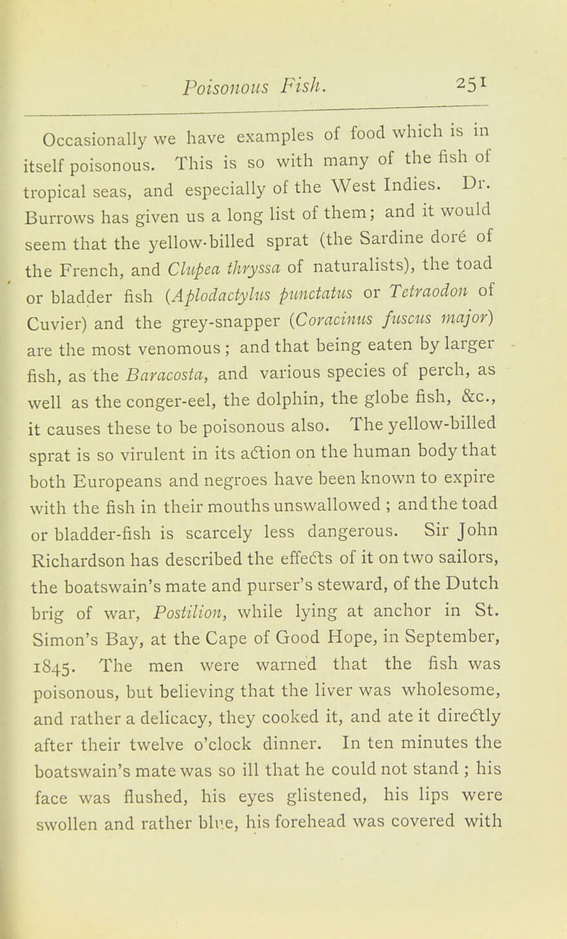 Poisonous Fish. Occasionally we have examples of food which is in itself poisonous. This is so with many of the fish of tropical seas, and especially of the West Indies. Dr. Burrows has given us a long list of them; and it would seem that the yellow-billed sprat (the Sardine dore of the French, and Ch^pea thryssa of naturalists), the toad or bladder fish {Aplodactylus pnndatus or Tctmodon of Cuvier) and the grey-snapper {Coracinus fuscus major) are the most venomous ; and that being eaten by larger - fish, as the Baracosta, and various species of perch, as well as the conger-eel, the dolphin, the globe fish, &c., it causes these to be poisonous also. The yellow-billed sprat is so virulent in its aftion on the human body that both Europeans and negroes have been known to expire with the fish in their mouths unswallowed ; and the toad or bladder-fish is scarcely less dangerous. Sir John Richardson has described the effefts of it on two sailors, the boatswain's mate and purser's steward, of the Dutch brig of war, Postilion, while lying at anchor in St. Simon's Bay, at the Cape of Good Hope, in September, 1845. The men were warned that the fish was poisonous, but believing that the liver was wholesome, and rather a delicacy, they cooked it, and ate it direaiy after their twelve o'clock dinner. In ten minutes the boatswain's mate was so ill that he could not stand ; his face was flushed, his eyes glistened, his lips were swollen and rather blr.e, his forehead was covered with