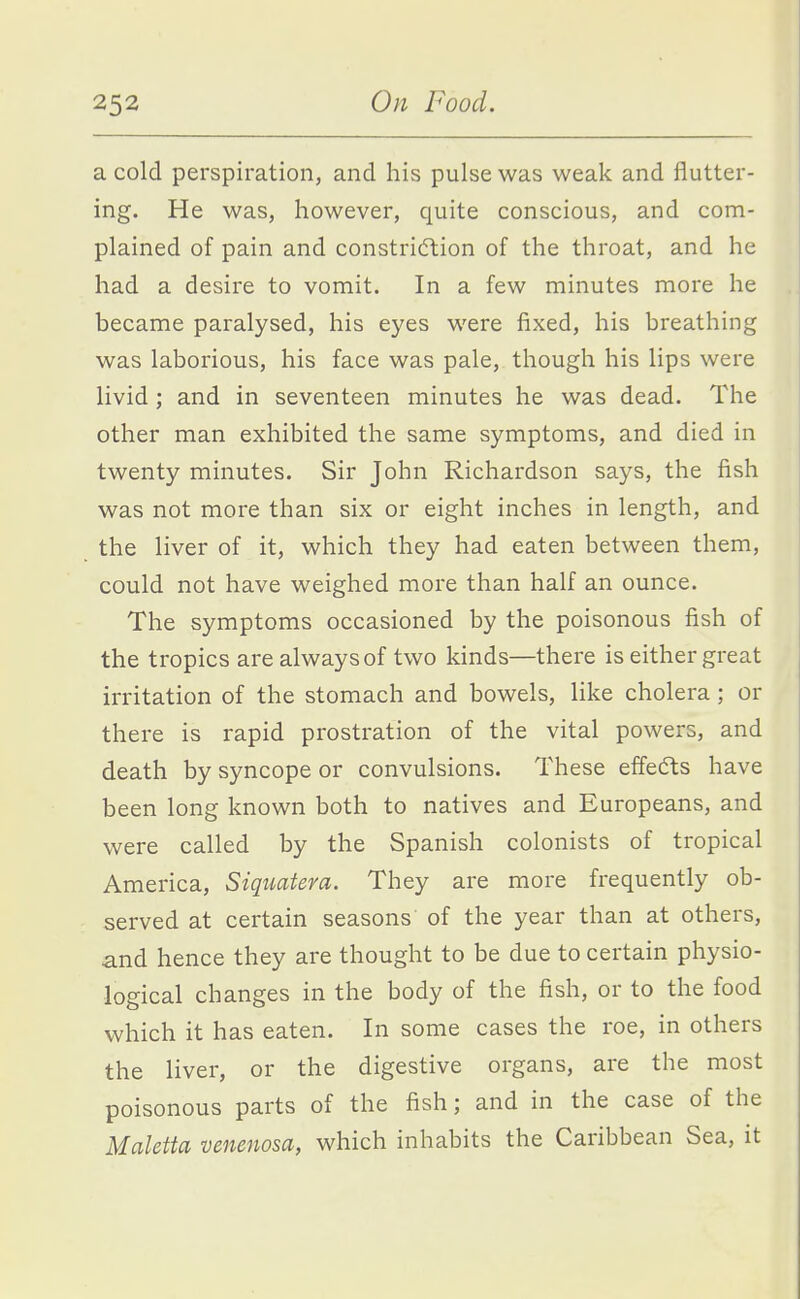 a cold perspiration, and his pulse was weak and flutter- ing. He was, however, quite conscious, and com- plained of pain and constricflion of the throat, and he had a desire to vomit. In a few minutes more he became paralysed, his eyes were fixed, his breathing was laborious, his face was pale, though his lips were livid; and in seventeen minutes he was dead. The other man exhibited the same symptoms, and died in twenty minutes. Sir John Richardson says, the fish was not more than six or eight inches in length, and the liver of it, which they had eaten between them, could not have weighed more than half an ounce. The symptoms occasioned by the poisonous fish of the tropics are always of two kinds—there is either great irritation of the stomach and bowels, like cholera; or there is rapid prostration of the vital powers, and death by syncope or convulsions. These effects have been long known both to natives and Europeans, and were called by the Spanish colonists of tropical America, Siquatera. They are more frequently ob- served at certain seasons of the year than at others, and hence they are thought to be due to certain physio- logical changes in the body of the fish, or to the food which it has eaten. In some cases the roe, in others the liver, or the digestive organs, are the most poisonous parts of the fish; and in the case of the Maletta venenosa, which inhabits the Caribbean Sea, it