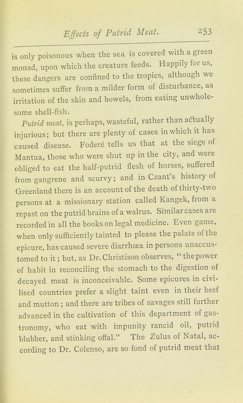 is only poisonous when the sea is covered with a green monad, upon which the creature feeds. Happily for us, these dangers are confined to the tropics, although we sometimes suffer from a milder form of disturbance, as irritation of the skin and bowels, from eating unwhole- some shell-fish. Putrid meat, is perhaps, wasteful, rather than aftually injurious; but there are plenty of cases in which it has caused disease. Fodere tells us that at the siege of Mantua, those who were shut up in the city, and were obliged to eat the half-putrid flesh of horses, suffered from gangrene and scurvy; and in Czant's history of Greenland there is an account of the death of thirty-two persons at a missionary station called Kangek, from a repast on the putrid brains of a walrus. Similar cases are recorded in all the books on legal medicine. Even game, when only sufficiently tainted to please the palate of the epicure, has caused severe diarrhoea in persons unaccus- tomed to it; but, as Dr.Christison observes, thepower of habit in reconciling the stomach to the digestion of decayed meat is inconceivable. Some epicures in civi- lised countries prefer a slight taint even in their beef and mutton ; and there are tribes of savages still further advanced in the cultivation of this department of gas- tronomy, who eat with impunity rancid oil, putrid blubber, and stinking offal. The Zulus of Natal, ac- cording to Dr. Colenso, are so fond of putrid meat that