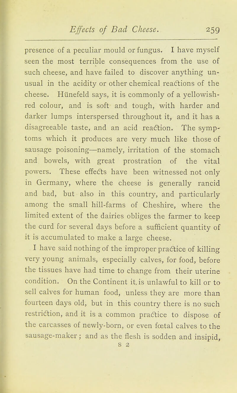 presence of a peculiar mould or fungus. I have myself seen the most terrible consequences from the use of such cheese, and have failed to discover anything un- usual in the acidity or other chemical reactions of the cheese. Htinefeld says, it is commonly of a yellowish- red colour, and is soft and tough, w^ith harder and darker lumps interspersed throughout it, and it has a disagreeable taste, and an acid reaction. The symp- toms which it produces are very much like those of sausage poisoning—namely, irritation of the stomach and bowels, with great prostration of the vital powers. These effects have been witnessed not only in Germany, where the cheese is generally rancid and bad, but also in this country, and particularly among the small hill-farms of Cheshire, where the limited extent of the dairies obliges the farmer to keep the curd for several days before a sufficient quantity of it is accumulated to make a large cheese. I have said nothing of the improper practice of killing very young animals, especially calves, for food, before the tissues have had time to change from their uterine condition. On the Continent it, is unlawful to kill or to sell calves for human food, unless they are more than fourteen days old, but in this country there is no such restriction, and it is a common practice to dispose of the carcasses of newly-born, or even foetal calves to the sausage-maker; and as the flesh is sodden and insipid, s 2