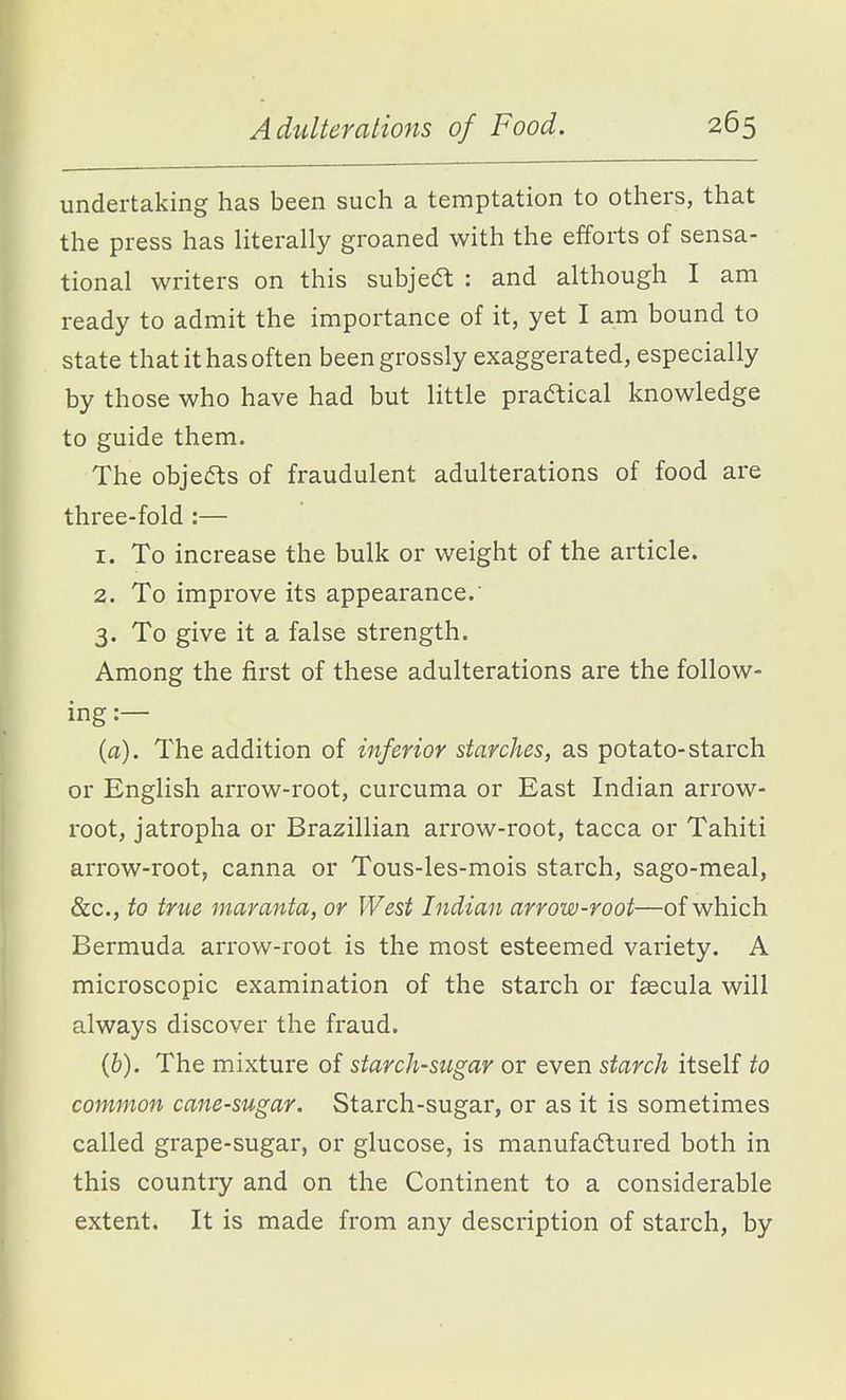 undertaking has been such a temptation to others, that the press has literally groaned with the efforts of sensa- tional writers on this subjedt : and although I am ready to admit the importance of it, yet I am bound to state that it has often been grossly exaggerated, especially by those who have had but little practical knowledge to guide them. The objects of fraudulent adulterations of food are three-fold :— 1. To increase the bulk or weight of the article. 2. To improve its appearance. 3. To give it a false strength. Among the first of these adulterations are the follow- ing :— (a). The addition of inferior starches, as potato-starch or English arrow-root, curcuma or East Indian arrow- root, jatropha or Brazillian arrow-root, tacca or Tahiti arrow-root, canna or Tous-les-mois starch, sago-meal, &c., to true maranta, or West Indian arrow-root—of which Bermuda arrow-root is the most esteemed variety. A microscopic examination of the starch or fsecula will always discover the fraud. (&). The mixture of starch-sugar or even starch itself to common cane-sugar. Starch-sugar, or as it is sometimes called grape-sugar, or glucose, is manufactured both in this country and on the Continent to a considerable extent. It is made from any description of starch, by