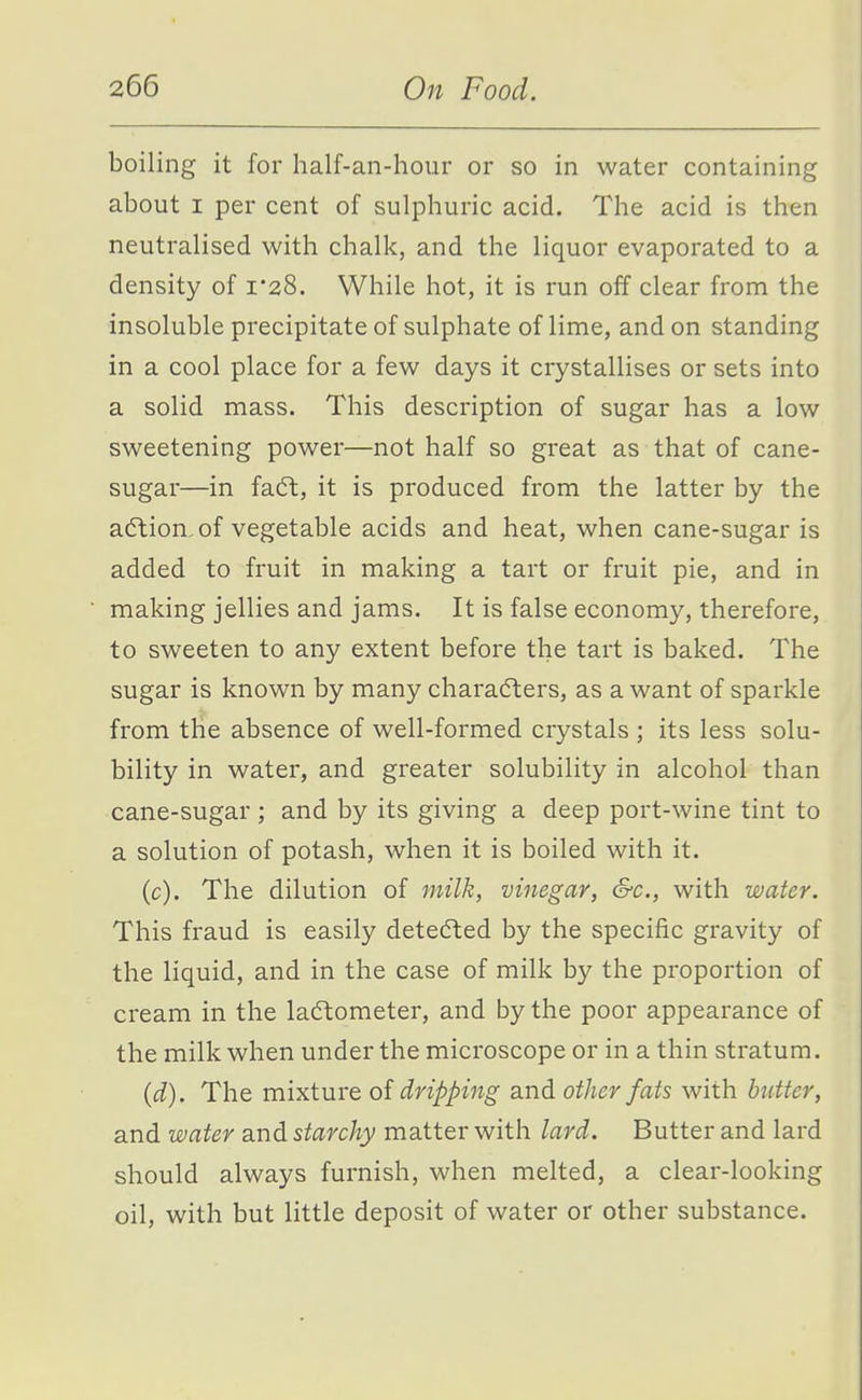 boiling it for half-an-hour or so in water containing about I per cent of sulphuric acid. The acid is then neutralised with chalk, and the liquor evaporated to a density of i'28. While hot, it is run off clear from the insoluble precipitate of sulphate of lime, and on standing in a cool place for a few days it crystallises or sets into a solid mass. This description of sugar has a low sweetening power—not half so great as that of cane- sugar—in facSl, it is produced from the latter by the a(5lion.of vegetable acids and heat, when cane-sugar is added to fruit in making a tart or fruit pie, and in making jellies and jams. It is false economy, therefore, to sweeten to any extent before the tart is baked. The sugar is known by many charadlers, as a want of sparkle from the absence of well-formed crystals ; its less solu- bility in water, and greater solubility in alcohol than cane-sugar ; and by its giving a deep port-wine tint to a solution of potash, when it is boiled with it. (c) . The dilution of milk, vinegar, S-c, with water. This fraud is easily detected by the specific gravity of the liquid, and in the case of milk by the proportion of cream in the lac5tometer, and by the poor appearance of the milk when under the microscope or in a thin stratum. (d) . The mixture of dripping and other fats with butter, and water and starchy matter with lard. Butter and lard should always furnish, when melted, a clear-looking oil, with but little deposit of water or other substance.