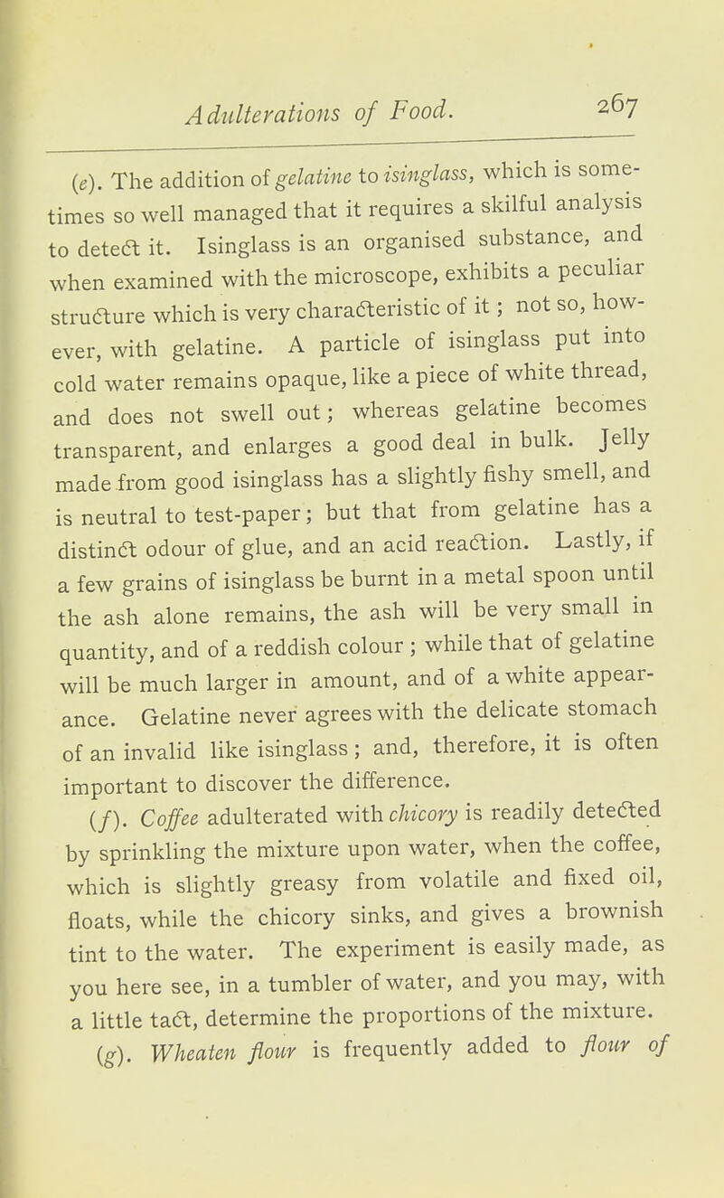 (e). The 2.^^ition oigelatine to isinglass, which is some- times so well managed that it requires a skilful analysis to detea it. Isinglass is an organised substance, and when examined with the microscope, exhibits a peculiar strudture which is very charaaeristic of it; not so, how- ever, with gelatine. A particle of isinglass put into cold water remains opaque, like a piece of white thread, and does not swell out; whereas gelatine becomes transparent, and enlarges a good deal in bulk. Jelly made from good isinglass has a slightly fishy smell, and is neutral to test-paper; but that from gelatine has a distina odour of glue, and an acid reaaion. Lastly, if a few grains of isinglass be burnt in a metal spoon until the ash alone remains, the ash will be very small in quantity, and of a reddish colour ; while that of gelatine will be much larger in amount, and of a white appear- ance. Gelatine never agrees with the delicate stomach of an invalid like isinglass; and, therefore, it is often important to discover the difference. (/)• Coffee adulterated with chicory is readily deteaed by sprinkling the mixture upon water, when the coffee, which is slightly greasy from volatile and fixed oil, floats, while the chicory sinks, and gives a brownish tint to the water. The experiment is easily made, as you here see, in a tumbler of water, and you may, with a little taa, determine the proportions of the mixture. ig). Wheaien flour is frequently added to flour of