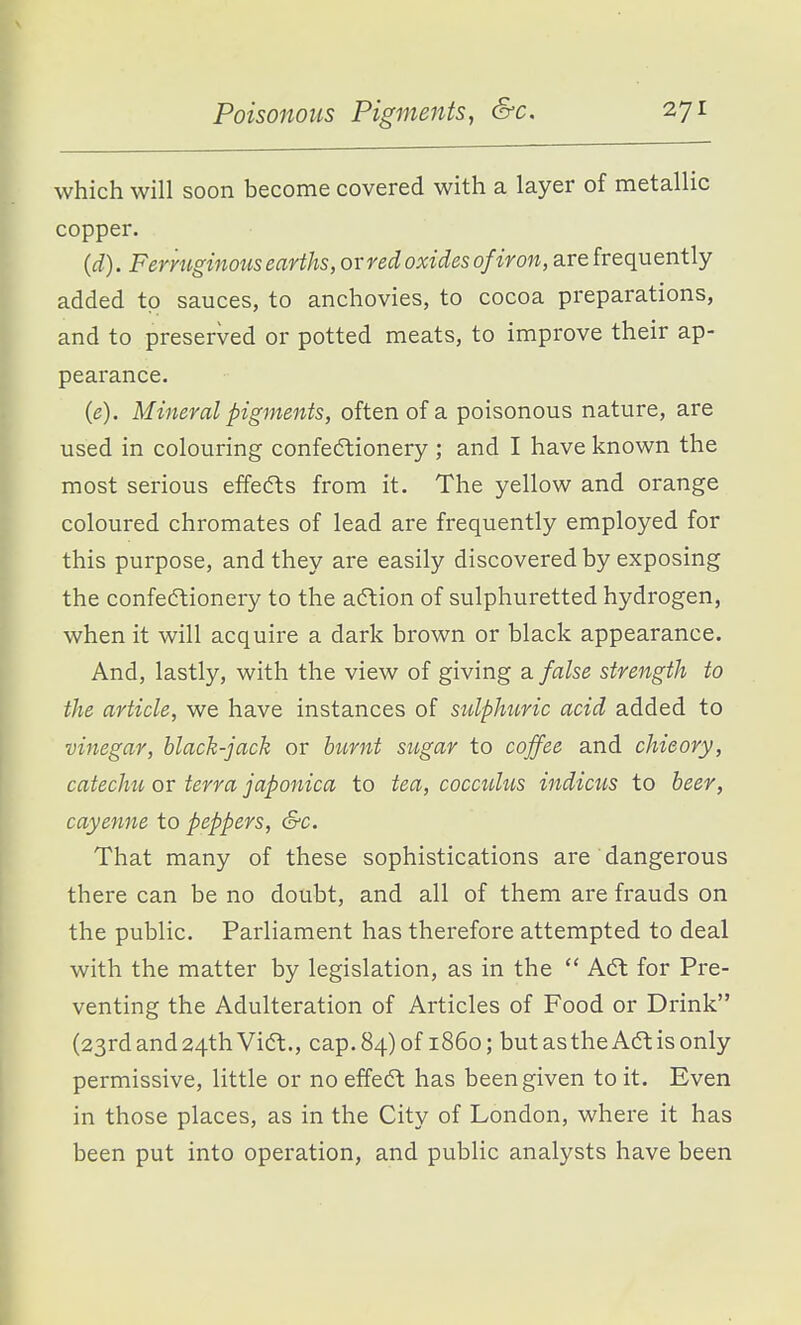 which will soon become covered with a layer of metallic copper. (d) . Fermginous earths, or red oxides of iron, are frequently added to sauces, to anchovies, to cocoa preparations, and to preserved or potted meats, to improve their ap- pearance. (e) . Mineral pigments, often of a poisonous nature, are used in colouring confedtionery ; and I have known the most serious effedts from it. The yellow and orange coloured chromates of lead are frequently employed for this purpose, and they are easily discovered by exposing the confectionery to the aftion of sulphuretted hydrogen, when it will acquire a dark brown or black appearance. And, lastly, with the view of giving a. false strength to the article, we have instances of sulphtmc acid added to vinegar, black-jack or burnt sugar to coffee and chicory, catechu or terra japonica to tea, cocculus indicus to beer, cayenne to peppers, &c. That many of these sophistications are dangerous there can be no doubt, and all of them are frauds on the public. Parliament has therefore attempted to deal with the matter by legislation, as in the  Adt for Pre- venting the Adulteration of Articles of Food or Drink (23rd and 24th Vift., cap. 84) of i860; but as the Aft is only permissive, little or no effect has been given to it. Even in those places, as in the City of London, where it has been put into operation, and public analysts have been