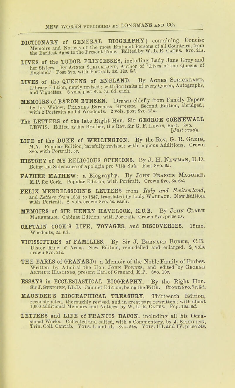 DICTIONAEY of GENEKAL BIOGRAPHY; containing Concise Memoirs and Notices of the most Eminent Pi-rsons of all Countries, from the Eariicst Ages to the rrosout Time. Edited by W. L. B. Cates. 8vo. 21*. LIVES of the TUDOK PEINCESSES, including Lady Jane Grey and her Sisters. By Agnes Strickland, Author of 'Lives of the Queens of England.' Post 8vo. with Portrait, &o. I2s. 6rf. LIVES of the QUEENS of ENGLAND. By Agnes Strickland. Library Edition, newly revised ; with Portraits of every Queen, Autographs, and Vignettes. 8 vols, post 8vo. 7s. 6d. each. MEMOIRS of BARON BTJNSEN. Drawn chiefly from Family Papers bv his Widow, Feances Baroness Bunsen. Second Edition, abridged; with 2 Portraits and 4 Woodcuts. 2 vols, post 8vo. 21s. The LETTERS of the late Right Hon. Sir GEORGE CORNEWALL LEWIS. Edited by his Brother, the Rev. Sir G. P. Lewis, Bart. 8vo. lJust ready. LIFE of the DUKE of WELLINGTON. By the Kev. G. E. Gleig, M.A. Popular Edition, carefully revised; with copious Additions. Crown 8vo. with Portrait, 5s. HISTORY of MY RELIGIOUS OPINIONS. By -T. H. Newman, D.D. Being the Substance of Apologia pro Vita, Sud,. Post Svo. 6s. FATHER MATHEW: a Biography. By John Francis Maguire, M.P. for Cork. Popular Edition, with Portrait. Crown Svo. 3s. 6d. FELIX MENDELSSOHN'S LETTERS from Italy and Switzerland, and Letters from 1833 to 184..7, translated by Lady Wailacb. New Edition, with Portrait. 3 vols, crown Svo. 5s. each. MEMOIRS of SIR HENRY HAVELOCK, K.C.B. By John Clark Maushman. Cabinet Edition, with Portrait. Crown Svo. price 5s. CAPTAIN COOK'S LIFE, VOYAGES, and DISCOVERIES. 18mo. Woodcuts, 2s. Qd. VICISSITUDES of FAMILIES. By Sir J. Bernard Burke, C.B. Ulster King of Arms. New Edition, remodelled and enlarged. 2, vols, crown Svo. 21s. THE EARLS of GRANARD: a Memoir of the Noble Family of Forbes. Written by Admiral the Hon. John Poebes, and edited by Geoegb Aethue Hastings, present Earl of Grauard, K.P. Svo. 10s. ESSAYS in ECCLESIASTICAL BIOGRAPHY. By the Right Hon. Sir J. Stephen, LL.D. Cabinet Edition, being the Pifth. Crown Svo. 7s. 6d. MAUNDER'S BIOGRAPHICAL TREASURY. Thirteenth Edition, reconstructed, thoroughly revised, and in great part rewritten; with about 1,000 additional Memoirs 'and Notices, by W. L. R. Cates. Pep. 10s. 6<i. LETTERS and LIFE of FRANCIS BACON, including all his Occa- sional Works. Collected and edited, with a Commentary, by J. Spedding, Trin. Coll. Cantab. Vols. Land II. 8vo.24s. Vols. ill.and IV.price248.