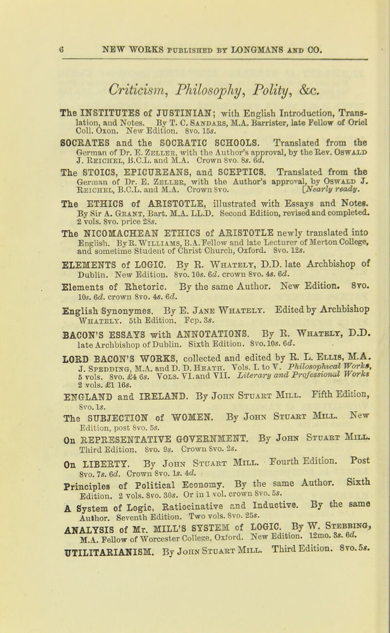 Criticism, Philosophy, Polity, &c. The INSTITUTES of JUSTINIAN; -with English Introduction, Trans- lation, and Notes. By T. C. Sandaes, M.A. Barrister, late Fellow of Oriel Coll. Oxon. New Edition. 8vo. 15s. SOCRATES and the SOCRATIC SCHOOLS. Translated from the German of Dr. 13. Zeller, with the Author's approval, by the Eev. OsWAXD J. Reichel, B.C.L. and M.A. Crown 8vo. 8s. Gd. The STOICS, EPICUREANS, and SCEPTICS. Translated from the German of Dr. E. Zbllee, with the Author's approval, by Oswald J. Eeichel, B.C.L. and M.A. Crown Svo. INearly ready. The ETHICS of ARISTOTLE, illustrated with Essays and Notes. By Sir A. Gkant, Bart. M.A. LL.D, Second Edition, revised and completed. 2 vols. Svo. price 2Ss. The NICOMACHEAN ETHICS of ARISTOTLE newly translated into English. By R. Williams, B.A.Eellow and late Lecturer of Merton College, and sometime Student of Christ Church, Oxford. Svo. 12s. ELEMENTS of LOGIC. By K. Whatelt, D.D. late Archbishop of Dublin. New Edition. Svo. 10s. 6d. cro^vn Svo. 4s. 6d. Elements of Rhetoric. By the same Author. New Edition. Svo. Ids. Qd. crown Svo. 4s. 6d. English Synonymes. By E. Jane Whatelt. Edited by Archbishop Whatelt. 5th Edition. Pep. 3s. BACON'S ESSAYS with ANNOTATIONS. By E. Whatelt, D.D. late Archbishop of Dublin. Sixth Edition. Svo. 10s. 6d. LORD BACON'S WORKS, collected and edited by R. L. Ellis, M.A. J. Spedding, M.A. and D. D. Heath. Vols. I. to V. Philosophical Works, 5 vols. Svo. £4 6s. Vols. VI. and YII. Literary and Professio7uJ Works 2 vols. £116s. ENGLAND and IRELAND. By John Stuart Mill. Fifth Edition, Svo.ls. The SUBJECTION of WOMEN. By John Stuaet Mill. New- Edition, post Svo. 5s. On REPRESENTATIVE GOVERNMENT. By John Stuart Mill. Third Edition. Svo. 9s. Crown Svo. 2s. On LIBERTY. By John Stuart Mill. Fourth Edition. Post Svo. 7s. 6d. Crown Svo. Is. 4d. Principles of Political Economy. By the same Author. Sixth Edition. 2 vols. Svo. 30s. Or in 1 vol. crown Svo. 5s. A System of Logic, Ratiocinative and Inductive. By the same Author. Seventh Edition. Two vols. Svo. 25s. ANALYSIS of Mr. MILL'S SYSTEM of LOGIC. By W. Stebbing, M.A. EeUow of Worcester Collese, Oxford. New Edition. 12mo. Ss. Gd. UTILITARIANISM. By John Stdakt Mill. Third Edition. 8to.5*.