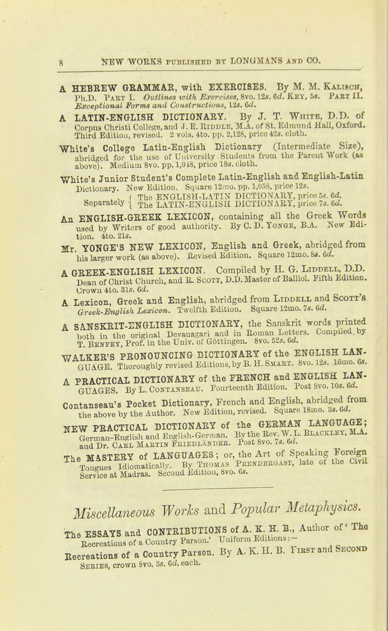 A HEBEEW GBAMMAR, witli EXEECISES. By M. M. Kalisch, ]'li.D. Paut I. Outlines with Exercises, 8vo. 12». 6d. Key, 5». Paut II. Exceptional Forms and Co)isiruction.s, lis. Gd. A LATIN-ENGLISH DICTIONARY. By J. T. White, D.D. of Corpus Christi College, and .1. B. Riddle, M.A. of St. Edmund Hall, Oxford. Third Edition, revised. 2 vols. 4to. pp. 2,128, price 42s. cloth. White's College Latin-English Dictionary (Intermediate Size), abridged for the use of University Students from the Parent Work (as above). Medium 8vo. pp. 1,018, price 18s. cloth. White's Junior Student's Complete Latin-English and English-Latin Dictionary. New Edition. Square 12mo. pp. 1,058, price 12s. f The ENGLISPI-LA.TIN DICTIONARY, price 5s. 6d. Separately | rj^^^^ LATIN-ENGLISE DICTIONARY, price 7s. CtZ. An ENGLISH-GEEEK LEXICON, containing all the Greek Words used by Writors of good authority. By C. D. Yonge, B.A. New Edi- tion. 4to. 21s. Mr YONGE'S NEW LEXICON, English and Greek, abridged from his larger work (as above). Revised Edition. Square 12mo. 8s. 6d. A GEEEK-ENGLISH LEXICON. Compiled by H. G. Liddell, D.D. Dean of Christ Church, and R. Scott, D.D. Master of Balliol. Pifth Edition. Crown 4to. 31s. Gd. A Lexicon, Greek and English, abridged from Liddell and Scott's Greek-English Lexicon. Twelfth Edition. Square 12mo. 7s. 6d. A SANSKEIT-ENGLISH DICTIONAEY, the Sanskrit words printed both in the original Devanagari and in Roman Letters. Compiled, by T. Benpey, Prof, in the Univ. of Gottingen. 8vo. o2s. m. WALKEE'S PEONOTJNCING DICTIONAEY of the ENGLISH LAN- GUAGE. Thoroughly revised Editions,by B.H.SiiAJiT. 8vo.l2s. 16mo. 6s. A PRACTICAL DICTIONARY of the FRENCH and ENGLISH LAN- GUAGES. By L. Contanseau. Fourteenth Edition. Post Svo. 10s. 6d. Contanseau's Pocket Dictionary, French and English abridged from the above by the Author. New Edition, revised. Square 18mo. 8s. Cd. NEW PRACTICAL DICTIONARY of the GERMAN LANGUAGE; German-English and Bn^Iish-Gernuan. By the ^^v W L. Blackley, MA. and Dr. Cael Maetin f hiedlakdee. Post Svo. 7s. 6rf. The MASTERY of LANGUAGES; or, the Art of Speaking Foreign Tongues Idiomatically. By Thomas Peendekgast, late ot the Cxnl Service at Madras. Second Edition. Svo. 6s. Miscellaneous Works and Popular Metaphysics. The ESSAYS and CONTRIBUTIONS of A. K H. B., Author of The ^ Recreftlns of a Country Parson.' Uniform Editions :- Recreations of a Country Parson. By A. K. H. B. Fmsx and Second Seeies, crown Svo. 3s. Cd. each.