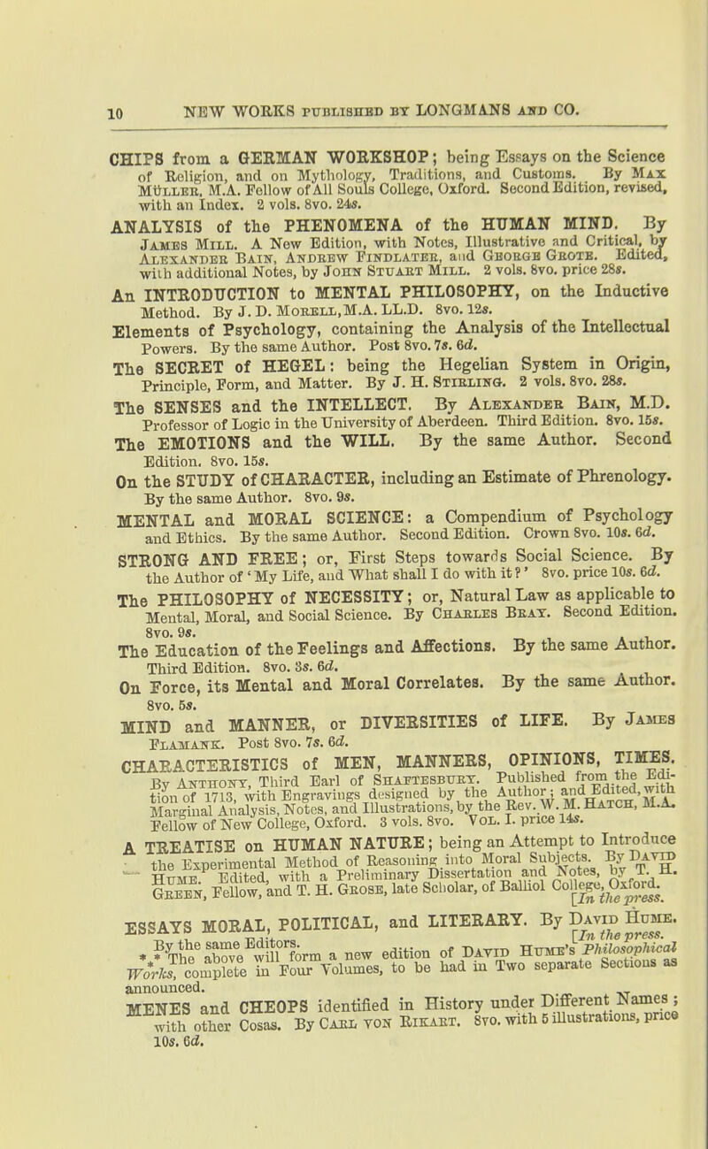 CHIPS from a GERMAN WORKSHOP; being Essays on the Science of UciliBion, and on Mythology, Traditions, and Customs. By Max MuLLEE. M.A. Fellow of All Souls College, Oxford. Second Edition, revised, with an Index. 2 vols. 8vo. 245. ANALYSIS of the PHENOMENA of the HUMAN MIND. By Jambs Mill. A New Edition, with Notes, Illustrative and Critical, bV Alexanpee Bain, Andeew Pindlatee, and Gboegh Geotb. Edited, wiih additional Notes, by John Stuaet Mill. 2 vols. 8vo. price 28». An INTRODTTOTION to MENTAL PHILOSOPHY, on the Inductive Method. By J. D. MoEELL,M.A. LL.D. 8vo. 12s. Elements of Psychology, containing the Analysis of the Intellectual Powers. By the same Author. Post Svo. 7«. 6d. The SECRET of HEGEL: being the Hegelian System in Origin, Principle, Eorm, and Matter. By J. H. SllELiifG. 2 vols. Svo. 28«. The SENSES and the INTELLECT. By Alexakdeh Bain, M.D. Professor of Logic in the University of Aberdeen. Third Edition. Svo. 15*. The EMOTIONS and the WILL. By the same Author. Second Edition, Svo. 15s. On the STUDY of CHARACTER, including an Estimate of Phrenology. By the same Author. Svo. 9s. MENTAL and MORAL SCIENCE: a Compendium of Psychology and Ethics. By the same Author. Second Edition. Crown Svo. 10s. 6d. STRONG AND FREE; or, First Steps towards Social Science. By the Author of ' My Life, aud What shall I do with it ?' Svo. price 10s. 6d. The PHILOSOPHY of NECESSITY; or. Natural Law as applicable to Mental, Moral, and Social Science. By Chaeles Beat. Second Edition. Svo. 9s. The Education of the Feelings and Affections. By the same Author, Third Edition. Svo. 3s. 6d. On Force, its Mental and Moral Correlates. By the same Author. Svo. 5*. MIND and MANNER, or DIVERSITIES of LIFE. By Jajies Plamattk;. Post Svo. 7s. Gd. CHARACTERISTICS of MEN, MANNERS, OPINIONS, TIMES. Bv Anthony, Third Earl of Shaetesbuet. Published from the Jidi- t^on of 1713 with Engravings designed by the Author; and Edited, with Marg°U Analysis, Notes, and Illustrations, by the Rev. W. M. Hatch, M.A. Pellow of New College, Oxford. 3 vols. Svo. Vol. L price 14s. A TREATISE on HUMAN NATURE; being an Attempt to Introduce the Experimental Method of Reasoning , into Mo'-a^ Subjects By DATg) Hume Edited, with a Preliminary Dissertation and I\otes, by i. U. Gm Eellow. 'and T. H. Geose, late Scholar, of Balhol College, Oxjord.^ ESSAYS MORAL, POLITICAL, and LITERARY. By David Hume. • ?C'abre^vviirform a new edition of Davib ^^^^ P^'^^f^^ complete iu Four Volumes, to be had in Two separate Sections as announced. MENES and CHEOPS identified in ffistory under Different Names ; with other Cosas. By Gael yon Rikakt. svo. with 5 lUustrations, price 10s. ed.