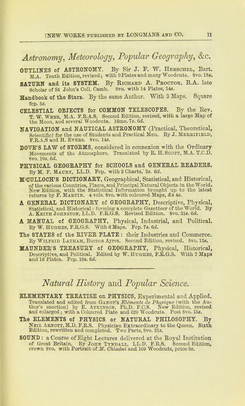 Astronomy, Meteorology, Popular Geography, &c. OUTLINES of ASTRONOMY. By Sir J. F. W. Hbeschel, Bart. M.A. Tenth Edition.revised; with OPlatesandmanyWoodcuts. 8vo.l8s. SATTIRN and its SYSTEM. By Richard A. Peoctor, B.A. late Scholar of St John's Coll. Camb. 8vo. with 14 Plates, 14s. Handbook of the Stars. By the same Author. With 3 Maps. Square fcp. 5s. CELESTIAL OBJECTS for COMMON TELESCOPES. By the Eev. T. W. Webb, M.A. F.R.A.S. Second Edition, revised, with a large Map of the Moon, and several Woodcuts. 16mo. Is. &d. NAVIGATION and NAUTICAL ASTRONOMY (Practical, Theoretical, Scientific) for the use of Students and Practical Men. By J. MeeeipibiJ), F.R.A.S and H. Etees. 8vo. 14«. DOVE'S LAW of STORMS, considered in connexion with the Ordinary Movements of tho Atmosphere. Translated by R. H.Scott, M.A. T.C.D. 8vo. 10s. 6d. PHYSICAL GEOGRAPHY for SCHOOLS and GENERAL READERS. By M. F. Mauet, LL.D. Fcp. with 2 Charts, 2s. 6d. M'CTJLLOCH'S DICTIONARY, Geographical, Statistical, and Historical, of the various Countries, Places, and Principal Natural Objects in the World. New Edition, with the Statistical Information brought up to the latest returns by F. Maetin. 4 vols. 8vo. with coloured Maps, £4 4s. A GENERAL DICTIONARY of GEOGRAPHY, Descriptive, Physical, Statistical, and Historical: forming a complete Gazetteer of the World. By A. KEiin Johnston, LL.D. F.R.G.S. Revised Edition. 8vo. 31s. Qd. A MANUAL of GEOGRAPHY, Physical, Industrial, and Political. By W. Hughes, F.R.G.S. With 6 Maps. Fcp.7s. 6d, The STATES of the RIVER PLATE : their Industries and Commerce. By WiiFEiD Latham, Buenos Ayres. Second Edition, revised. 8vo. 12s. MAUNDER'S TREASURY of GEOGRAPHY, Physical, Historical, Descriptive, and Political. Edited by W. Hughes, F.R.G.S. With 7 Maps and 16 Plates. Fcp. 10s. 6d. Natural History and Popular Science. ELEMENTARY TREATISE on PHYSICS, Experimental and AppUed. Translated and edited from Ganot's Elements de Physique (with the Au- thor's sanction) by E. Atkinson, Ph.D. F.C.S. New Edition, revised and enlarged; with a Coloured Plate and 620 Woodcuts. Post 8vo. 15s. The ELEMENTS of PHYSICS or NATURAL PHILOSOPHY. By Neil Aenott, M.D. F.B.S. Physician Extraordinary to the Queen. Sixth Edition, rewritten and completed. Two Parts, 8vo. 21s. SOUND: a Course of Eight Lectures delivered at the Royal Institution of Great Britain. By John Tyndail, LL.D. F.R.S. Second Edition, crown 8to. with Portrait of M. Chladni and 169 Woodcuts, i)rice 9s.