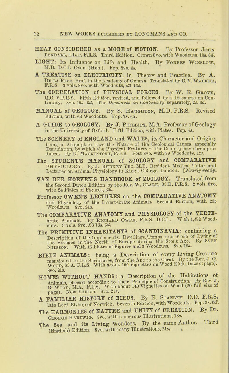 HEAT CONSIDERED as a MODE of MOTION. By ProfeBsor John TrNDALL, LL.D. F.R.S. Third Edition. Crown 8vo. with Woodcuts, KM. 6rf. LIGHT: Its Influence on Life and ITealth. By Forbes Wikslow, M.D. D.C.L. Oxon. (Hon.). Fcp. 8vo. C«. A TREATISE on ELECTRICITY, in Theory and Practice. By A. Db la Rivt!, Prof, ill the Academy of Geneva. Translated by C. V. Waxkbb, L'.R.S. 3 vols. 8vo. with Woodcuts, £3 r.is. The CORRELATION of PHYSICAL FORCES. By W. R. GnovE, Q.C. V.P.R.S. Fifth Edition, revised, and followed by a Discoixrse on Con- tinuity. 8vo. 10s. 6d. The JDiscourse on Contimiity, separately, 2s. Cci. MANUAL of GEOLOGY. By S. Haughton, M.D. F.R.S. Revised Edition, with 66 Woodcuts. Fcp. 7s. 6d. A GUIDE to GEOLOGY. By J. PmLLips, M.A. Professor of Geology in the University of Oxford. Fifth Edition, with Plates. Pep. 4s, Tlie SCENERY of ENGLAND and WALES, its Cfiaracter and Origin; being an Attempt to trace the Nature of the Geological Causes, especially Denudation, by which tlie Physical Features of the Country have been pro- duced. By D. Mackintosh, F.G.S. Post 8vo. with 89 Woodcuts, 12s. The STUDENT'S MANUAL of ZOOLOGY and COMPARATIVE PHYSIOLOGY. By J. Buknet Yeo, M.B. Resident Medical Tutor and Lecturer on Animal Physiology in King's College, London. [_Nearly ready. VAN DER HOEVEN'S HANDBOOK of ZOOLOGY. Translated from the Second Dutch Edition by the Rev. W. Clabk, M.D. F.RS. 2 vols. 8vo. with 24 Plates of Figures, 60s. Professor OWEN'S LECTURES on the COMPARATIVE ANATOMY and Physiology of the Invertebrate Animals. Second Edition, with 235 Woodcuts. Svo. 21s. The COMPARATIVE ANATOMY and PHYSIOLOGY of the VERTE- brate Animals. By Richaed Owen, F.R.S, D.C.L. With 1,472 Wood- cuts. 3 vols. 8vo. £3 13s. 6d. The PRIMITIVE INHABITANTS of SCANDINAVIA: containing a Description of the Implements, Dwellings, Tombs, and Mode of Living of the Savages in the North of Europe durin? the Stone Age. By bVEN NiissoN. With 16 Plates of Figures and 3 Woodcuts. 8vo. 18s. BIBLE ANIMALS; being a Description of every Living Creature mentioned in the Scriptures, from the Ape to the Coral. By the Rev. J. G. Wood, M.A. F.L.S. With about 100 Vignettes on Wood (20 full size of page). Svo. 21s. HOMES WITHOUT HANDS : a Description of the Habitations of Animals, classed according to their Principle of Construction. By R«v. J, G. Wood. M.A. F.L.S. With about 140 Vignettes on Wood (20 full size of page). New Edition. Svo. 21s. A FAMILIAR HISTORY of BIRDS. By E. Stanley D.D. F.R.S. late Lord Bishop of Norwich. Seventh Edition, with Woodcuts. Fcp. 3s. 6d. The HARMONIES of NATURE and UNITY of CREATION. By Dr. Geoege Haetwig. Svo. with numerous Illustrations, ISs. The Sea and its Living Wonders. By the same Author. Third (English) Edition. Svo. with many Illustrations, 21s. ,