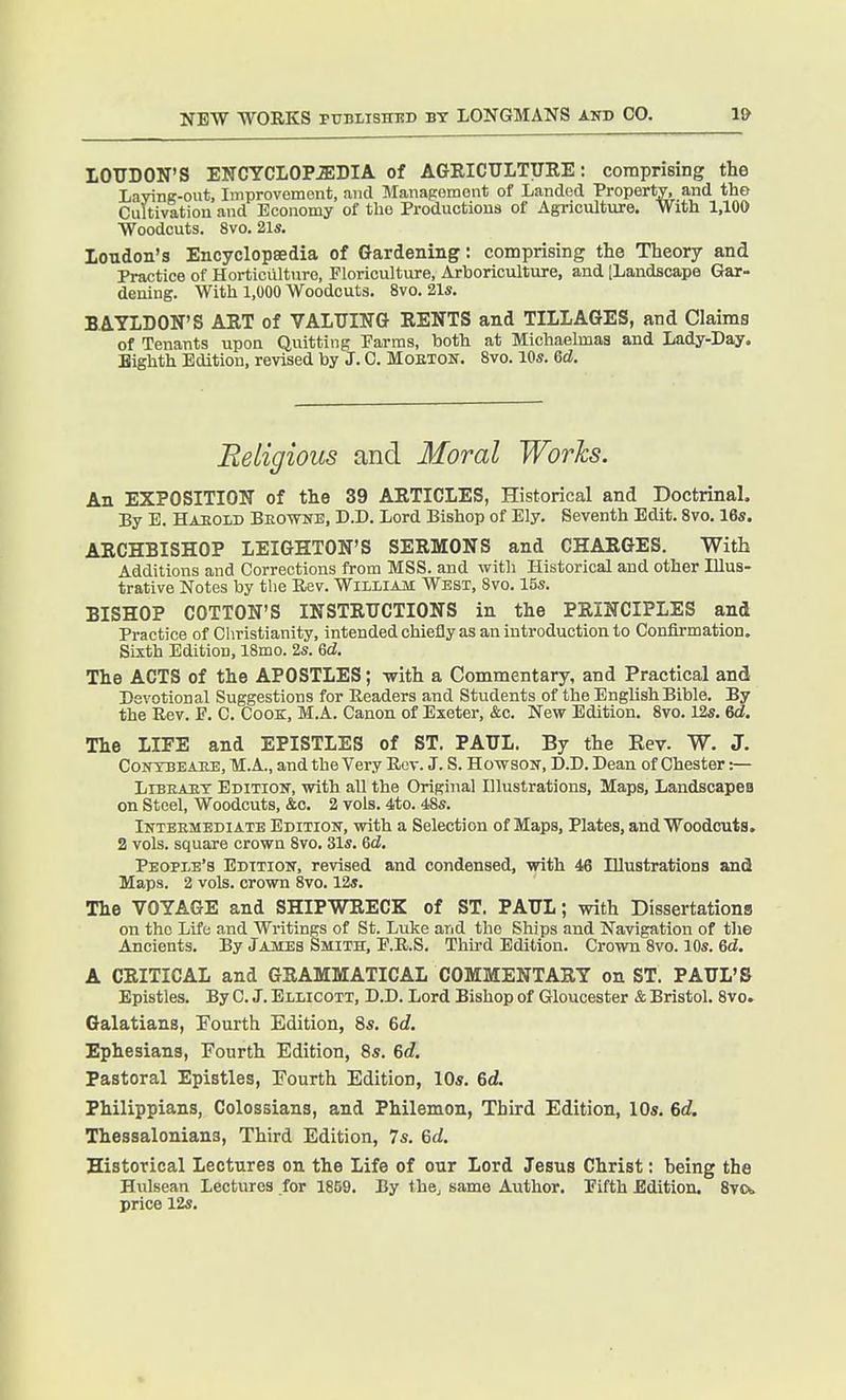 LOUDON'S ENCYCLOPEDIA of AGRICTJLTURE: comprising the Lavine-out, Improvement, and Management of Landed Property, and the Cultivation and Economy of the Productions of Agriculture. With l.lOO ■Woodcuts. 8vo. 21s. Loudon's Encyclopaedia of Gardening: comprising the Theory and Practice of Horticulture, Floriculture, Arboriculture, and [Landscape Gar- dening. With 1,000 Woodcuts. 8vo. 21s. BAYLDON'S ART of VALUING RENTS and TILLAGES, and Claims of Tenants upon Quitting Parms, both at Michaelmas and Lady-Day. Eighth Edition, revised by J. 0. Mobton. 8vo. 10s. Gd. Beligious and Moral Worhs. An EXPOSITION of the 39 ARTICLES, Historical and Doctrinal. By B. Hahoid Beowb, D.D. Lord Bishop of Ely. Seventh Edit. 8vo. 16s. ARCHBISHOP LEIGHTON'S SERMONS and CHARGES. With Additions and Corrections from MSS. and with Historical and other Illus- trative Notes by the Rev. Wiiliam West, 8vo. 15s. BISHOP COTTON'S INSTRUCTIONS in the PRINCIPLES and Practice of Christianity, intended chiefly as an introduction to Confirmation. Sixth Edition, 18mo. 2s. 6d. The ACTS of the APOSTLES; -with a Commentary, and Practical and Devotional Suggestions for Readers and Students of the English Bible. By the Rev. F. C. CooK, M.A. Canon of Exeter, &c. New Edition. 8vo. 12s. 6d. The LIFE and EPISTLES of ST. PAUL. By the Eev. W. J. CoNTBEAHE, M.A., and the Very Rev. J. S. Howson, D.D. Dean of Chester :— LiBEAET Edition, with all the Original Illustrations, Maps, Landscapes on Steel, Woodcuts, &o. 2 vols. 4to. 48s. Inteemediate Edition, with a Selection of Maps, Plates, and Woodcuts. 2 vols, square crown 8vo. 31s. 6ci. People's Edition, revised and condensed, with 46 Illustrations and Maps. 2 vols, crown 8vo. 12s. The VOYAGE and SHIPWRECK of ST. PAUL; with Dissertations on the Life and Writings of St. Luke and the Ships and Navigation of the Ancients. By James Smith, F.R.S. Thh-d Edition. Crown Svo. 10s. 6d. A CRITICAL and GRAMMATICAL COMMENTARY on ST. PAUL'S Epistles. By 0. J. Bllicott, D.D. Lord Bishop of Gloucester & Bristol. 8vo. Galatians, Fourth Edition, 8s. 6tZ, Ephesians, Fourth Edition, 8s. 6rf. Pastoral Epistles, Fourth Edition, 10s. 6d. Philippians, Colossians, and Philemon, Third Edition, IDs. 6t?. Thessalonians, Third Edition, 7s. &d. Historical Lectures on the Life of our Lord Jesus Christ: being the Hulsean Lectures for 1859. By thoj same Author. Fifth Edition. Svc*. price 12s.