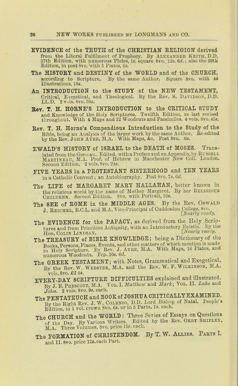 EVIDENCE of the TRUTH of the CHRISTIAN RELIGION derived from the Literal fulfilment of Prophecy, liy Ai.isxanuke Keith, D.I). 37th Edition, with uumerous Plates, in square 8vo.. ■J2s. 6d.; also the 39tU Edition, in j)0st 8vo. wiLh 5 I'lalus, C.v. The HISTORY and DESTINY of the WORLD and of the CHURCH, accordinB to Scripture. By the same Author. Square 8vo. with 40 Illustrations, 10s. An INTRODUCTION to the STUDY of the NEW TESTAMENT, Critical, Exegetical, and Theological. By the Uev. S. Bavidbox, D.D. LL.D. 2 vols. 8vo. 30s. Eev. T. H. HORNE'S INTRODUCTION to the CRITICAL STUDY and Knowledge of the Holy Scriptures. Twelfth Edition, as last revised, throughout. With 4 Maps and 22 Woodcuts and Eacsiiuiles. 4 vols. Svo.42s. Rev. T. H. Home's Compendious Introduction to the Study of the Bible, being an Analysis of the larger work by the same Author. Ee-edited by the Itev. John Axeb, Bl.A. With Maps, &c. Post 8vo. Cs. EWALD'S HISTORY of ISRAEL to the DEATH of MOSES. Trans- lated from the German. Edited, with a Preface and an Appendix,hy Russell Maetineau, M.A. Prof, of Hebrew in Manchester New Coll. Loudon. Second Edition. 2 vols. 8vo. 2'ls. EIVE YEARS in a PROTESTANT SISTERHOOD and TEN YEARS in a Catholic Convent; an Autobiography. Post 8vo. 7s. 6d. The LIFE of MARGARET MARY HALLAHAN, better known in the religious world by the name of Mother Margaret. By her Keligiotjs Childeen. Second Edition. 8vo. with Portrait, 10s. The SEE of ROME in the MIDDLE AGES. By the Eev. Oswald J Eeichbl, B.C.L. and M.A. Vice-Principal of Cuddesdou College, Svo. ^Nearly ready. The EVIDENCE for the PAPACY, as derived from the Holy Scrip- tures and from Primitive Antiquity, with an Introductory Epistle. By the Hon. Colin Lindsay. lAearly ready. The TREASURY of BIBLE KNOWLEDGE; being a Dictionary of the Books. Persons, Places, Events, and other matters of which mention is made ill Holy Scripture. By Rev. J. Atee, M.A. With Maps, lb Plates, and numerous Woodcuts. Pep. 10s. Gd. The GREEK TESTAMENT; with Notes, Grammatical and Exegetical. By the Rev. W. Webbxee, M.A. and the Rev. W. F. Wilkinson, 3I.A. 'voLi. Svo. £2 4s. EVERY-DAY SCRIPTURE DIFFICULTIES explained and illustrated. By J. B.Peescoti, M.A. Vol.1. Maltheio aud Marie; Vol. II. Luke and John. 2 vols. Svo. 9s. each. The PENTATEUCH and BOOK of JOSHUA CRITICALLY EXAMINED. Bv the Right Rev. J. W. Colenso, D.D. Lord Bishop of Natal. People's Edition, in 1 vol. crown Svo. 6s. or in 5 Parts, Is. each. The CHURCH and the WORLD : Three Series of Essays on Questions of the Day. By Various Writers. Edited by the Rev. Debt Shiplet. M.A. Three Volumes, Svo. price 15s. each. The FORMATION of CHRISTENDOM. By T. W. Allies. Parts I. and II. Svo. price 12s. each Part.