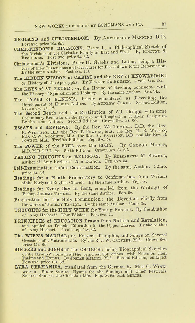 ENGLAND and CHRISTENDOM. By Abchbishop Manning, D.D. Post 8vo. price 10s. 6d. ^ a^ 4. u OHEISTENDOM'S DIVISIONS, Part I., a Philosophical Sketch ot the Divisions of the Christian Family in East and West. By Edmund S. Pfoitlkes. Post Svo. price 7s. Gd. Christendom's Divisions, Part II. Greeks and Latins, heing a His- tory of their Dissensions and Overtures for Peace down to the Eeformation. By the same Author. Post Svo. 15s. The HIDDEN WISDOM of CHEIST and the KEY of KNOWLEDGE ; or, History of the Apocrypha. By Eenest De Bunben. 2 vols. Svo. 2Ss. The KEYS of ST. PETER; or, the House of Rechab, connected with the History of Symbolism and Idolatry. By the same Author. Svo. 14s. The TYPES of GENESIS, briefly considered as Revealing the Development of Human Nature. By Andeew Jukes. Second Edition, Crown Svo. 7s. Gd. The Second Death and the Restitution of All Things, -w^th some Preliminary Remarks on the Nature and Inspiration of Holy Scripture. By the same Author. Second Edition. Crown Svo. 3s. Gd. ESSAYS and REVIEWS. By the Rev. W. Temple, D.D. the Rev. B. Williams, B.D. the E«v. B. Powell, M.A. the Rev. H. B. Wilson, B.D. C. W. Goodwin, M.A. the Rev. M. Pattison, B.D. and the Rev. B. JowETT, M.A. Twelfth Edition. Pep. Svo. 5s. The POWER of the SOUL over the BODY. By George Moohe, M.D. M.R.C.P.L. &c. Sixth Edition. Crown Svo. 8s. Gd. PASSING THOUGHTS on RELIGION. By Elizabeth M. Sewell, Author of'Amy Herbert.' New Edition. Pep. Svo. 5s. Self-Examination before Confirmation. By the same Author. 32mo. price Is. Gd, Readings for a Month Preparatory to Confirmation, from Writers of the Early and English Church. By the same Author. Pep. 4.S. Readings for Every Day in Lent, compiled from the Writings of Bishop Jeremy Tatloe. By the same Author. Pep. 5s. Preparation for the Holy Communion; the Devotions chiefly from the works of Jeremy Taylor. By the same Author. 32mo. 3s. THOUGHTS for the HOLY WEEK for Young Persons. By the Author of ' Amy Herbert.' New Edition. Pep. Svo. 2s. PRINCIPLES of EDUCATION Drawn from Nature and Revelation, and applied to Female Education in the Upper Classes. By the Author of ' Amy Herbert.' 2 vols. fcp. 12s. Gd. The WIFE'S MANUAL; or. Prayers, Thoughts, and Songs on Several Occasions of a Matron's Life. By the Rev. W. Calveex, M.A. Crown Svo. price 10s. Gd. SINGERS and SONGS of the CHURCH: being Biographical Sketches of the Hymn-Writers in all the principal Collections; with Notes on their Psalms and Hymns. By JosiAH Miller, M.A. Second Edition, enlarged. Post Svo. price IDs. Gd. LYRA GERMANICA, translated from the German by Miss C. Wink- worth. FiR-ST Series, Hymns for the Sundaj's and Chief Festivals. Second Series, the Christian Life. Pep. 3s. Gd. each Series.