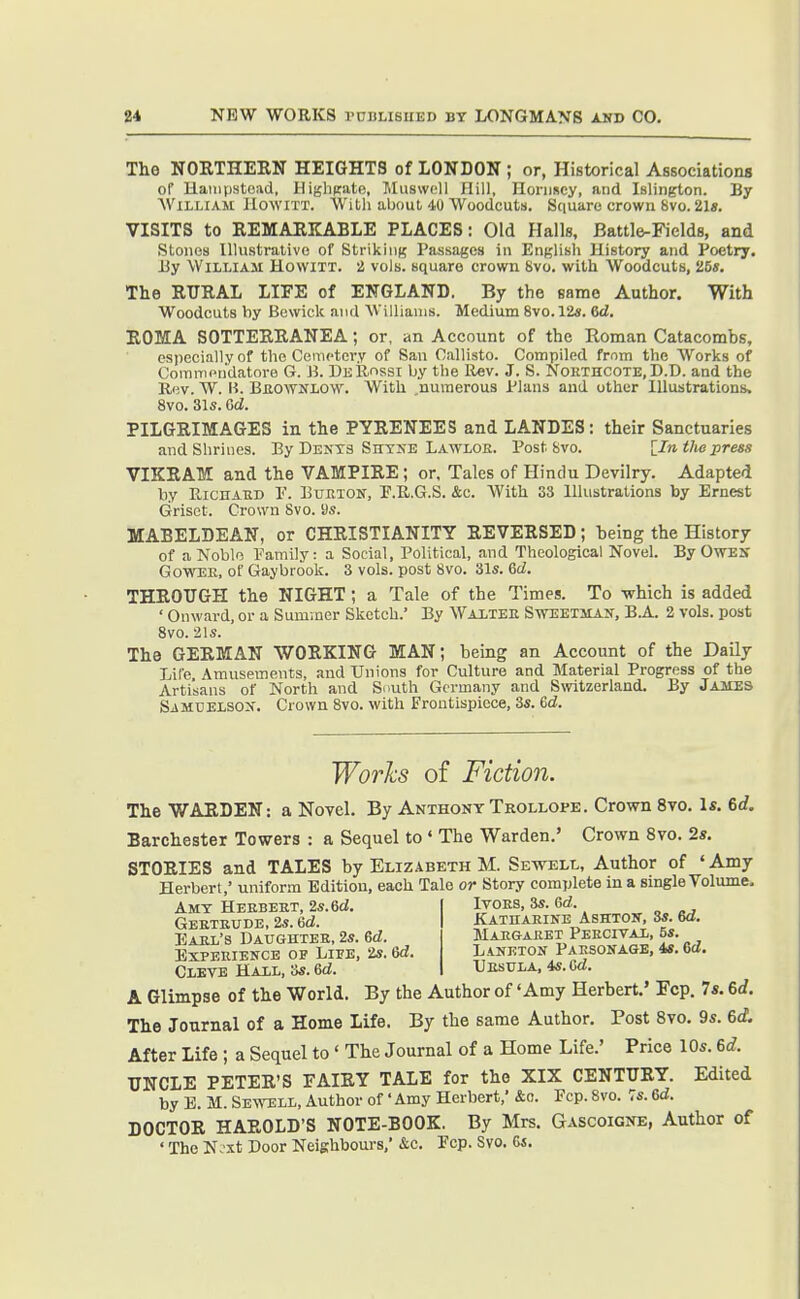 The NOETHERN HEIGHTS of LONDON ; or, Historical Associations of Haiiiji.stcad, Higlipate, l\Iu8\voll Hill, Honiscy, and Islington. By AViLLiAM HowiTX. With about 40 Woodcuts. Square crown 8vo. 21«. VISITS to REMAEKABLE PLACES: Old Halls, Battle-Fields, and Stoiios Illustrative of Striking Passages in English History and Poetry. Hy William Howitt. 2 vols, square crow^n 8vo. with Woodcuts, 25s. The RURAL LIFE of ENGLAND. By the same Author. With Woodcuts by Bewick and Williams. Medium 8vo. 12s. 6d. ROMA SOTTERRANEA; or, an Account of the Roman Catacombs, especially of the Cemetery of San Callisto. Compiled frnm the AVorks of Coramendatore G. M. DeRossi by the Rev. J. S. Nokthcote, D.D. and the Rev. W. H. Beownlow. With numerous Plans and other Illustrations, 8vo. 31s. Gd. PILGRIMAGES in the PYRENEES and LANDES: their Sanctuaries and Shrines. By Dents Shtxe Lawloe. Post 8vo. [_In the press VIKRAM and the VAMPIRE; or. Tales of Hindu Devilry. Adapted liy RicnAED P. BuETON, P.R.G.S. &c. With 33 Illustrations by Ernest Griset. Crown 8vo. as. MABELDEAN, or CHRISTIANITY REVERSED; being the History of a Noblo Family: a Social, Political, and Theological Novel. By Owes GowEE. of Gaybrook. 3 vols, post 8vo. 31s. &d. THROUGH the NIGHT; a Tale of the Times. To -which is added ' Onward, or a Sum)ncr Sketch.' By Waxtee Sweetsian, B.A. 2 vols, post 8vo. 21s. The GERMAN WORKING MAN; being an Account of the Daily Life. Amusements, and Unions for Culture and Material Progress of the Artisans of North and Snuth Germany and Switzerland. By James SiMUELSON. Crown 8vo. with Frontispiece, 3s. 6d. Works of Fiction. The WARDEN: a Novel. By Anthony Trollope. Crown 8vo. 1«. 6c?. Barchester Towers : a Sequel to ' The Warden.' Crown Bvo. 2«. STORIES and TALES by Elizabeth M. Sewell, Author of ' Amy Herbert,' uniform Edition, each Tale or Story complete in a single Volume. Itoes, 3s. 6d. katnarine ashton, 3s. wl. Maegaeet Peecival, 5s. Amy Heebeet, 2s. 6d. Geeteude, 2s. 6d. Eael's Daughtee, 2s. 6d. ExPEEiENCE OP Life, 2s. &d. Clete Hall, 3s. ed. L aneton Paesonage, 4s. 6cZ. Uesula, 4s. Gd. A Glimpse of the World. By the Author of 'Amy Herbert.' Fcp. 7*. 6rf. The Journal of a Home Life. By the same Author. Post 8vo. 9s. 6d After Life ; a Sequel to ' The Journal of a Home Life.' Price 10s. (,d. UNCLE PETER'S FAIRY TALE for the XIX CENTURY. Edited by B. M. Sewell, Author of 'Amy Herbert,' &o. Fcp. 8vo. Ts. Gd. DOCTOR HAROLD'S NOTE-BOOK. By Mrs. Gascoigne, Author of ' The N.'xt Door Neighbours,' &c. Fcp. Svo. Gs.