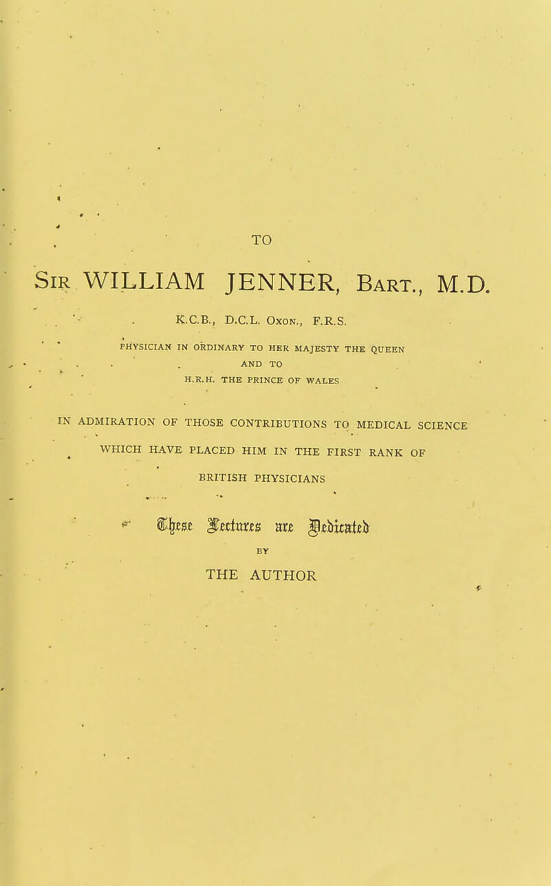 TO Sir WILLIAM JENNER, Bart., M.D. ■ . K.C.B., D.C.L. OxoN., F.R.S. PHYSICIAN IN ORDINARY TO HER MAJESTY THE QUEEN AND TO H.R.H. THE PRINCE OF WALES IN ADMIRATION OF THOSE CONTRIBUTIONS TO MEDICAL SCIENCE WHICH HAVE PLACED HIM IN THE FIRST RANK OF BRITISH PHYSICIANS BY THE AUTHOR