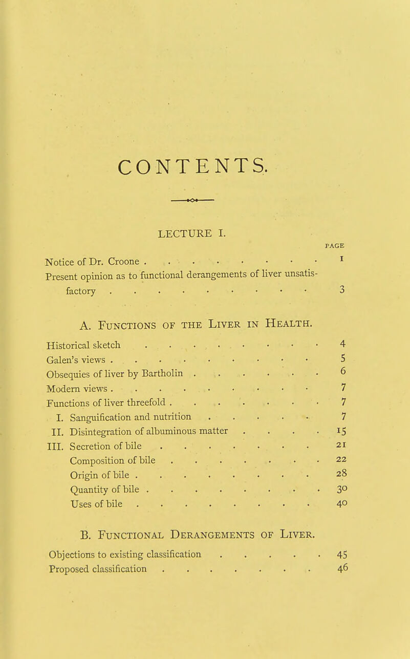 CONTENTS. LECTURE 1. PAGE Notice of Dr. Croone . ^ Present opinion as to functional derangements of liver unsatis- factory 3 A. Functions of the Liver in Health. Historical sketch . . • . • • • • 4 Galen's views 5 Obsequies of liver by Bartholin 6 Modem views 7 Functions of liver threefold . . . '. . • • 7 I. Sanguification and nutrition 7 II. Disintegration of albuminous matter .... 15 III. Secretion of bile 21 Composition of bile ....... 22 Origin of bile 28 Quantity of bile 3° Uses of bile 4° B. Functional Derangements of Liver. Objections to existing classification ..... 45 Proposed classification ....... 46