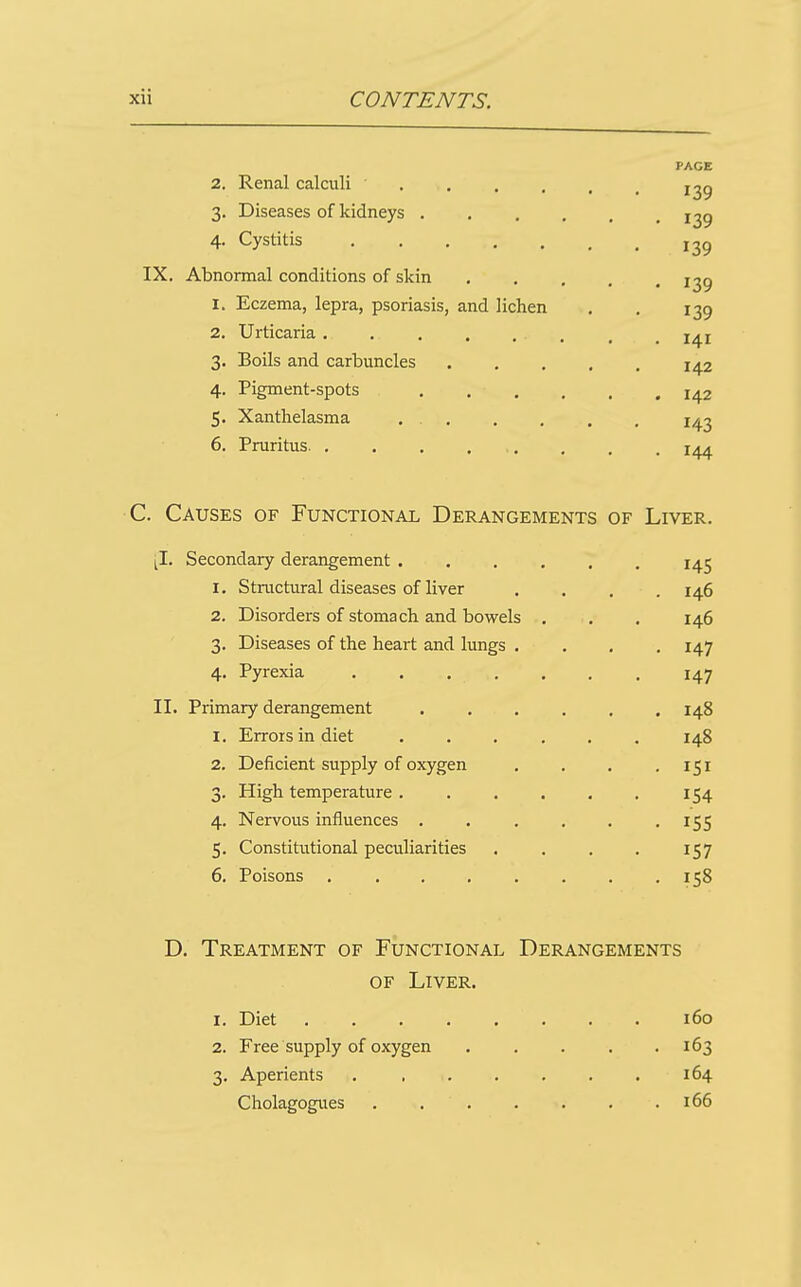 PAGE 2. Renal calculi j^g 3. Diseases of kidneys 1^9 4. Cystitis IX. Abnormal conditions of skin I^g 1. Eczema, lepra, psoriasis, and lichen . . 139 2. Urticaria. . . , . . , ^ 3. Boils and carbuncles 142 4. Pigment-spots , . . , . .142 5. Xanthelasma 1^2 6. Pruritus . . , C. Causes of Functional Derangements of Liver. ^I. Secondary derangement ...... 145 1. Structural diseases of liver .... 146 2. Disorders of stomach and bowels . . . 146 3. Diseases of the heart and lungs .... 147 4. Pyrexia 147 II. Primary derangement 148 1. Errors in diet ...... 148 2. Deficient supply of oxygen . . . .151 3. High temperature ...... 154 4. Nervous influences . . . . . .155 5. Constitutional peculiarities . . . . 157 6. Poisons ........ 158 D. Treatment of Functional Derangements OF Liver. 1. Diet 160 2. Free supply of oxygen 163 3. Aperients . , . . . . . 164 Cholagogues 166