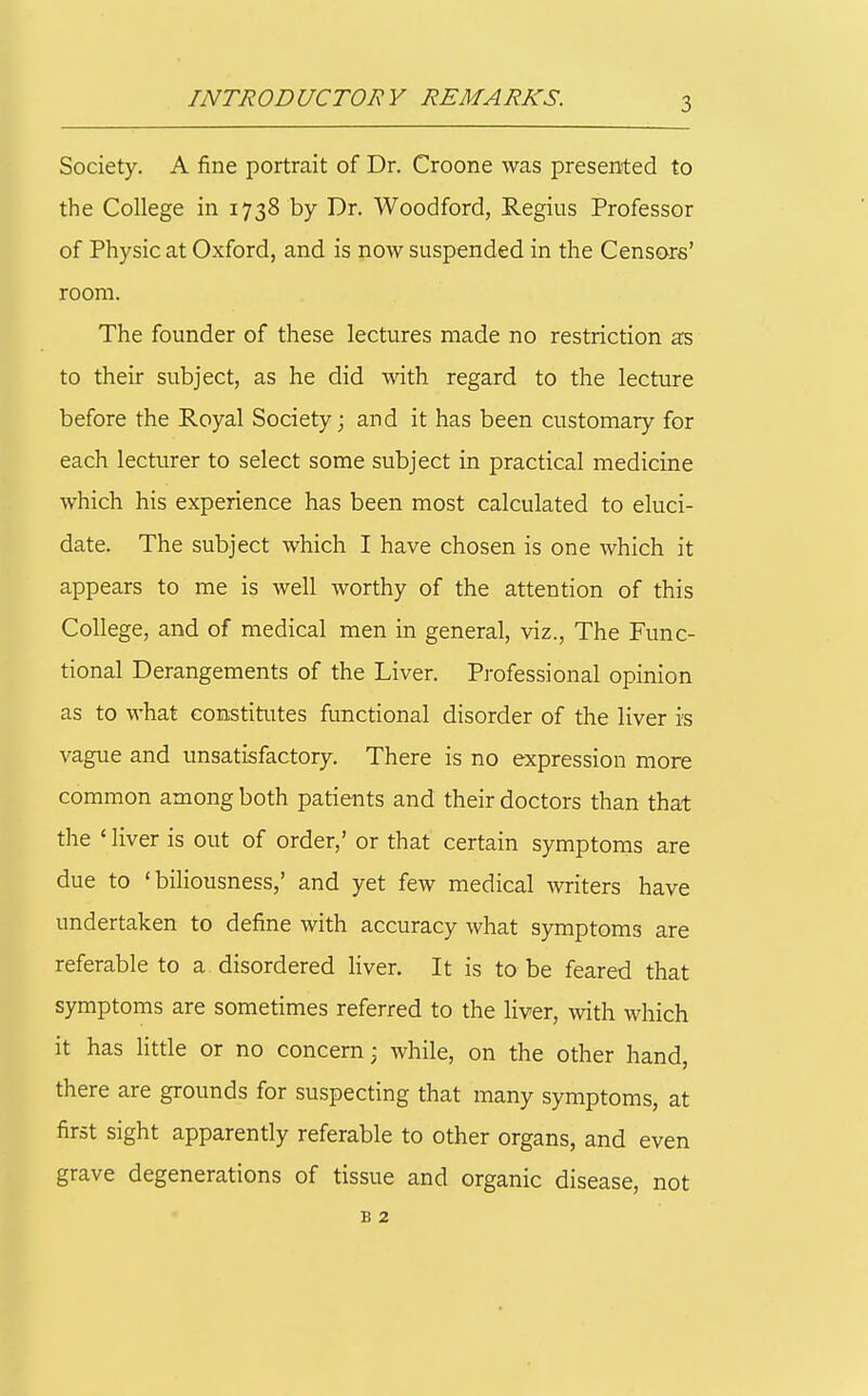 INTRODUCTORY REMARKS. Society. A fine portrait of Dr. Croone was presented to the College in 1738 by Dr. Woodford, Regius Professor of Physic at Oxford, and is now suspended in the Censors' room. The founder of these lectures made no restriction as to their subject, as he did with regard to the lecture before the Royal Society; and it has been customary for each lecturer to select some subject in practical medicine which his experience has been most calculated to eluci- date. The subject which I have chosen is one which it appears to me is well worthy of the attention of this College, and of medical men in general, viz., The Func- tional Derangements of the Liver. Professional opinion as to what constitutes functional disorder of the liver is vague and unsatisfactory. There is no expression more common among both patients and their doctors than that the ' liver is out of order,' or that certain symptoms are due to 'biliousness,' and yet few medical writers have undertaken to define with accuracy what symptoms are referable to a disordered liver. It is to be feared that symptoms are sometimes referred to the liver, with which it has little or no concern; while, on the other hand, there are grounds for suspecting that many symptoms, at first sight apparently referable to other organs, and even grave degenerations of tissue and organic disease, not B 2