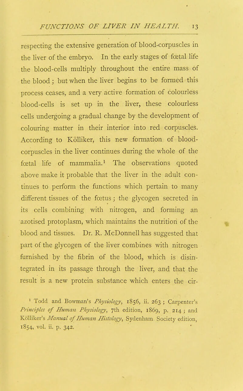 respecting the extensive generation of blood-corpuscles in the liver of the embryo. In the early stages of foetal life the blood-cells multiply throughout the entire mass of the blood; but when the liver begins to be formed this process ceases, and a very active formation of colourless blood-cells is set up in the liver, these colourless cells undergoing a gradual change by the development of colouring matter in their interior into red corpuscles. According to KoUiker, this new formation of blood- corpuscles in the liver continues during the whole of the foetal life of mammalia.* The observations quoted above make it probable that the liver in the adult con- tinues to perform the functions which pertain to many different tissues of the foetus; the glycogen secreted in its cells combining with nitrogen, and forming an azotised protoplasm, which maintains the nutrition of the blood and tissues. Dr. R. McDonnell has suggested that part of the glycogen of the liver combines with nitrogen furnished by the fibrin of the blood, which is disin- tegrated in its passage through the liver, and that the result is a new protein substance which enters the cir- ' Todd and Bowman's Physiology, 1856, ii. 263 ; Carpenter's Principles of Human Physiology, 7th edition, 1869, p. 214; and KoUiker's Manual of Human Histology, Sydenham Society edition, 1854, vol. ii. p. 342.